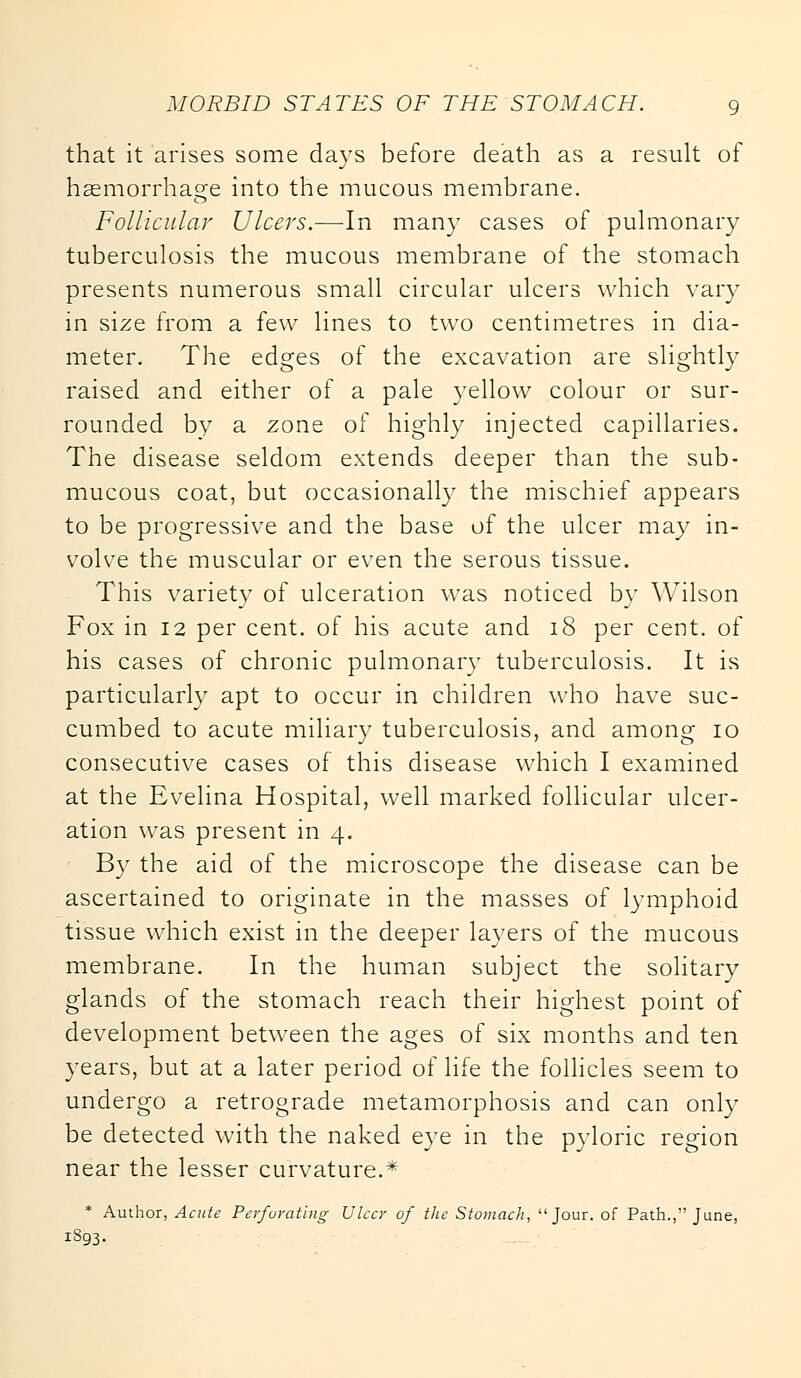 that it arises some days before death as a result of haemorrhage into the mucous membrane. Follicular Ulcers.—In many cases of pulmonary tuberculosis the mucous membrane of the stomach presents numerous small circular ulcers which vary in size from a few lines to two centimetres in dia- meter. The edges of the excavation are slightly raised and either of a pale yellow colour or sur- rounded by a zone of highly injected capillaries. The disease seldom extends deeper than the sub- mucous coat, but occasionally the mischief appears to be progressive and the base of the ulcer may in- volve the muscular or even the serous tissue. This variety of ulceration was noticed by Wilson Fox in 12 per cent, of his acute and 18 per cent, of his cases of chronic pulmonary tuberculosis. It is particularly apt to occur in children who have suc- cumbed to acute miliary tuberculosis, and among 10 consecutive cases of this disease which I examined at the Evelina Hospital, well marked follicular ulcer- ation was present in 4. By the aid of the microscope the disease can be ascertained to originate in the masses of lymphoid tissue which exist in the deeper layers of the mucous membrane. In the human subject the solitary glands of the stomach reach their highest point of development between the ages of six months and ten years, but at a later period of life the follicles seem to undergo a retrograde metamorphosis and can only be detected with the naked eye in the pyloric region near the lesser curvature.* * Author, Acute Perforating Ulcer of the Stomach, Jour, of Path., June, 1S93.
