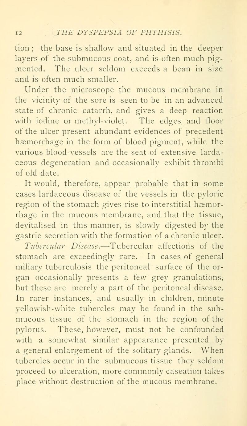 tion ; the base is shallow and situated in the deeper layers of the submucous coat, and is often much pig- mented. The ulcer seldom exceeds a bean in size and is often much smaller. Under the microscope the mucous membrane in the vicinity of the sore is seen to be in an advanced state of chronic catarrh, and gives a deep reaction with iodine or methyl-violet. The edges and floor of the ulcer present abundant evidences of precedent haemorrhage in the form of blood pigment, while the various blood-vessels are the seat of extensive larda- ceous degeneration and occasionally exhibit thrombi of old date. It would, therefore, appear probable that in some cases lardaceous disease of the vessels in the pyloric region of the stomach gives rise to interstitial haemor- rhage in the mucous membrane, and that the tissue, devitalised in this manner, is slowly digested by the gastric secretion with the formation of a chronic ulcer. Tubercular Disease.—Tubercular affections of the stomach are exceedingly rare. In cases of general miliary tuberculosis the peritoneal surface of the or- gan occasionally presents a few grey granulations, but these are merely a part of the peritoneal disease. In rarer instances, and usually in children, minute yellowish-white tubercles may be found in the sub- mucous tissue of the stomach in the region of the pylorus. These, however, must not be confounded with a somewhat similar appearance presented by a general enlargement of the solitary glands. When tubercles occur in the submucous tissue they seldom proceed to ulceration, more commonly caseation takes place without destruction of the mucous membrane.