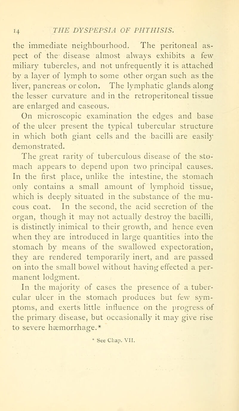 the immediate neighbourhood. The peritoneal as- pect of the- disease almost always exhibits a few miliary tubercles, and not unfrequently it is attached by a layer of lymph to some other organ such as the liver, pancreas or colon. The lymphatic glands along the lesser curvature and in the retroperitoneal tissue are enlarged and caseous. On microscopic examination the edges and base of the ulcer present the typical tubercular structure in which both giant cells and the bacilli are easily demonstrated. The great rarity of tuberculous disease of the sto- mach appears to depend upon two principal causes. In the first place, unlike the intestine, the stomach only contains a small amount of lymphoid tissue, which is deeply situated in the substance of the mu- cous coat. In the second, the acid secretion of the organ, though it may not actually destroy the bacilli, is distinctly inimical to their growth, and hence even when they are introduced in large quantities into the stomach by means of the swallowed expectoration, they are rendered temporarily inert, and are passed on into the small bowel without having effected a per- manent lodgment. In the majority of cases the presence of a tuber- cular ulcer in the stomach produces but few sym- ptoms, and exerts little influence on the progress of the primary disease, but occasionally it may give rise to severe haemorrhage.* * See Chap. VII.