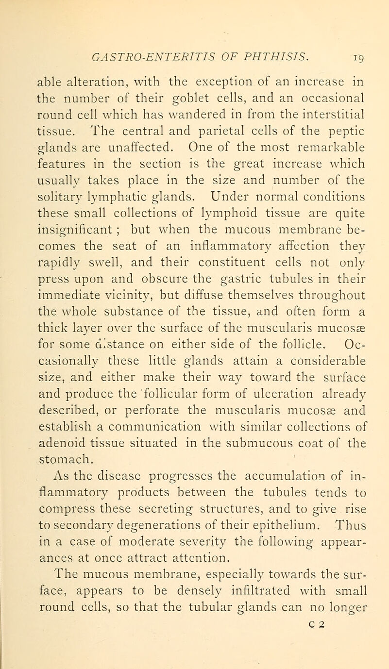 able alteration, with the exception of an increase in the number of their goblet cells, and an occasional round cell which has wandered in from the interstitial tissue. The central and parietal cells of the peptic glands are unaffected. One of the most remarkable features in the section is the great increase which usually takes place in the size and number of the solitary lymphatic glands. Under normal conditions these small collections of lymphoid tissue are quite insignificant ; but when the mucous membrane be- comes the seat of an inflammatory affection thev rapidly swell, and their constituent cells not only press upon and obscure the gastric tubules in their immediate vicinity, but diffuse themselves throughout the whole substance of the tissue, and often form a thick layer over the surface of the muscularis mucosae for some distance on either side of the follicle. Oc- casionally these little glands attain a considerable size, and either make their way toward the surface and produce the follicular form of ulceration already described, or perforate the muscularis mucosas and establish a communication with similar collections of adenoid tissue situated in the submucous coat of the stomach. As the disease progresses the accumulation of in- flammatory products between the tubules tends to compress these secreting structures, and to give rise to secondary degenerations of their epithelium. Thus in a case of moderate severity the following appear- ances at once attract attention. The mucous membrane, especially towards the sur- face, appears to be densely infiltrated with small round cells, so that the tubular glands can no longer c 2