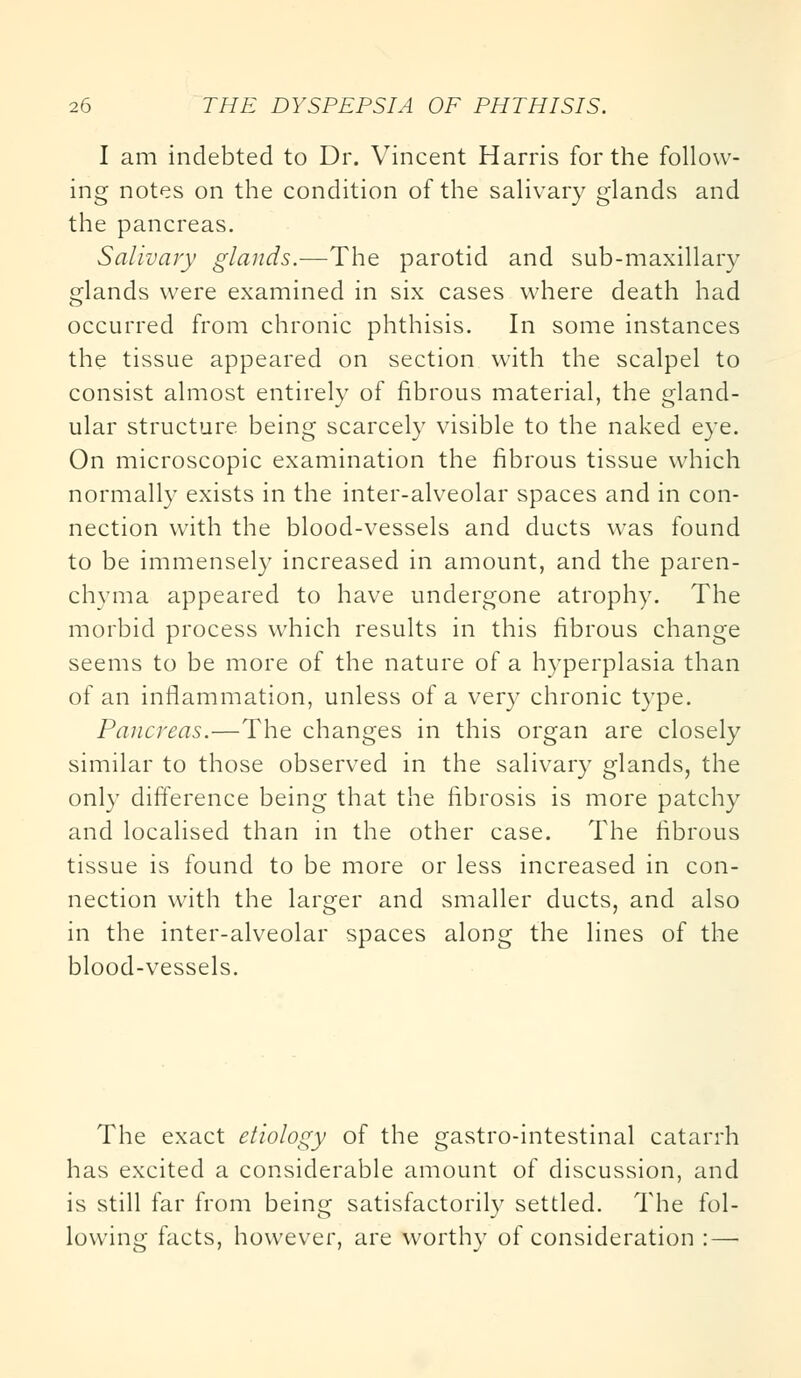 I am indebted to Dr. Vincent Harris for the follow- ing notes on the condition of the salivary glands and the pancreas. Salivary glands.—The parotid and sub-maxillary glands were examined in six cases where death had occurred from chronic phthisis. In some instances the tissue appeared on section with the scalpel to consist almost entirely of fibrous material, the gland- ular structure being scarcely visible to the naked eye. On microscopic examination the fibrous tissue which normally exists in the inter-alveolar spaces and in con- nection with the blood-vessels and ducts was found to be immensely increased in amount, and the paren- chyma appeared to have undergone atrophy. The morbid process which results in this fibrous change seems to be more of the nature of a hyperplasia than of an inflammation, unless of a very chronic type. Pancreas.—The changes in this organ are closely similar to those observed in the salivary glands, the only difference being that the fibrosis is more patchy and localised than in the other case. The fibrous tissue is found to be more or less increased in con- nection with the larger and smaller ducts, and also in the inter-alveolar spaces along the lines of the blood-vessels. The exact etiology of the gastro-intestinal catarrh has excited a considerable amount of discussion, and is still far from being satisfactorily settled. The fol- lowing facts, however, are worthy of consideration : —