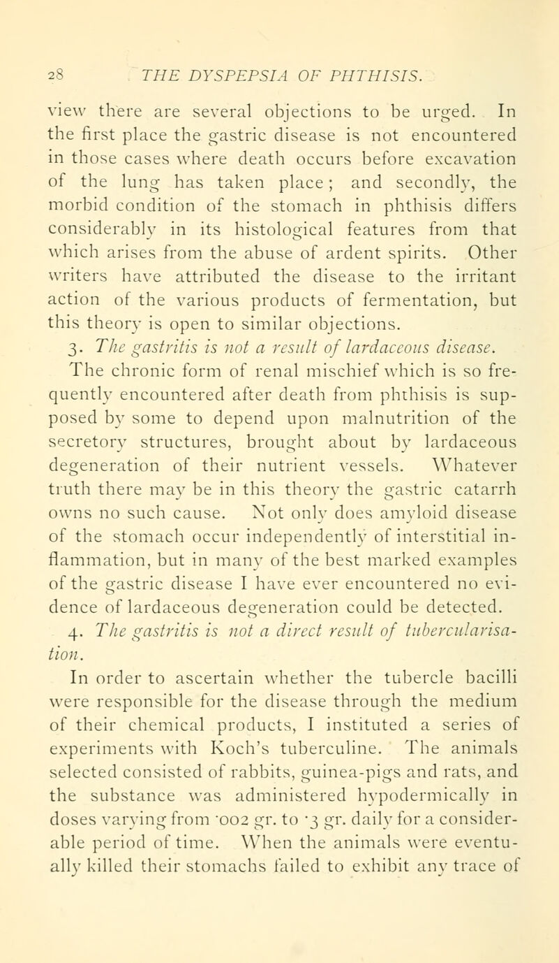 view there are several objections to be urged. In the first place the gastric disease is not encountered in those cases where death occurs before excavation of the lung has taken place; and secondly, the morbid condition of the stomach in phthisis differs considerably in its histological features from that which arises from the abuse of ardent spirits. Other writers have attributed the disease to the irritant action of the various products of fermentation, but this theory is open to similar objections. 3. The gastritis is not a result of lardaccous disease. The chronic form of renal mischief which is so fre- quently encountered after death from phthisis is sup- posed by some to depend upon malnutrition of the secretory structures, brought about bv lardaceous degeneration of their nutrient vessels. Whatever truth there may be in this theory the gastric catarrh owns no such cause. Not only does amyloid disease of the stomach occur independently of interstitial in- flammation, but in many of the best marked examples of the gastric disease I have ever encountered no evi- dence of lardaceous degeneration could be detected. 4. The gastritis is not a direct result of tuber cularisa- tion. In order to ascertain whether the tubercle bacilli were responsible for the disease through the medium of their chemical products, I instituted a series of experiments with Koch's tuberculine. The animals selected consisted of rabbits, guinea-pigs and rats, and the substance was administered hypodermically in doses varying from '002 gr. to 3 gr. daily for a consider- able period of time. When the animals were eventu- allv killed their stomachs failed to exhibit anv trace of