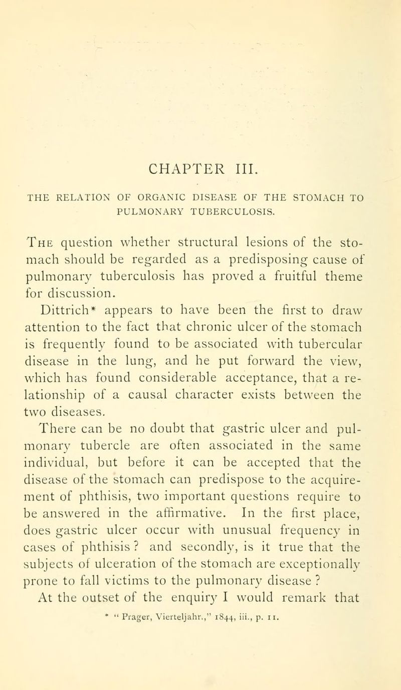 CHAPTER III. THE RELATION OF ORGANIC DISEASE OF THE STOMACH TO PULMONARY TUBERCULOSIS. The question whether structural lesions of the sto- mach should be regarded as a predisposing cause of pulmonary tuberculosis has proved a fruitful theme for discussion. Dittrich* appears to have been the first to draw attention to the fact that chronic ulcer of the stomach is frequently found to be associated with tubercular disease in the lung, and he put forward the view, which has found considerable acceptance, that a re- lationship of a causal character exists between the two diseases. There can be no doubt that gastric ulcer and pul- monary tubercle are often associated in the same individual, but before it can be accepted that the disease of the stomach can predispose to the acquire- ment of phthisis, two important questions require to be answered in the affirmative. In the first place, does gastric ulcer occur with unusual frequency in cases of phthisis ? and secondly, is it true that the subjects of ulceration of the stomach are exceptionally prone to fall victims to the pulmonary disease ? At the outset of the enquiry I would remark that *  Prager, Vierteljahr., 1844, iii., p. 11.