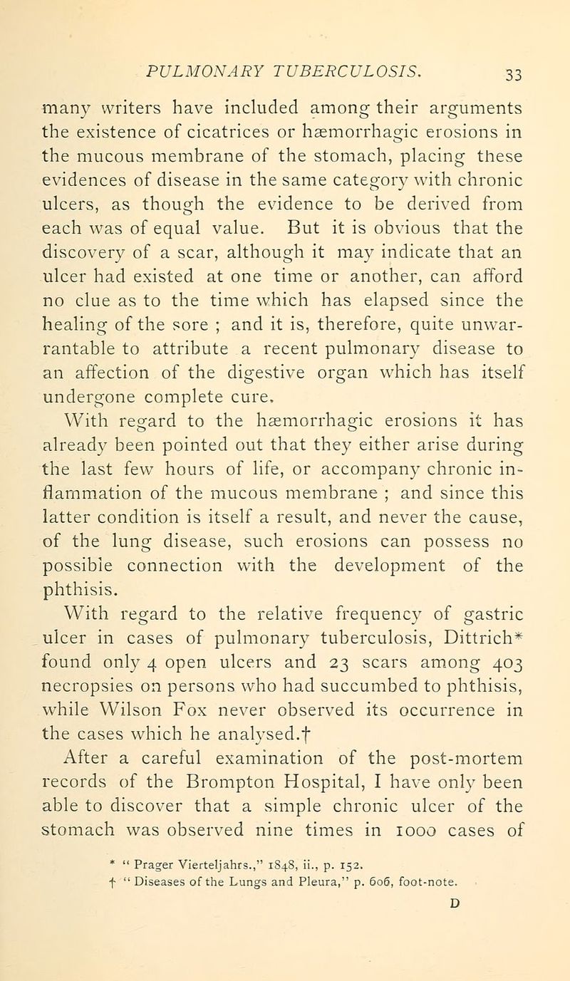 manv writers have included among their arguments the existence of cicatrices or haemorrhage erosions in the mucous membrane of the stomach, placing these evidences of disease in the same category with chronic ulcers, as though the evidence to be derived from each was of equal value. But it is obvious that the discovery of a scar, although it may indicate that an ulcer had existed at one time or another, can afford no clue as to the time which has elapsed since the healing of the sore ; and it is, therefore, quite unwar- rantable to attribute a recent pulmonary disease to an affection of the digestive organ which has itself undergone complete cure. With regard to the haemorrhagic erosions it has already been pointed out that they either arise during the last few hours of life, or accompany chronic in- flammation of the mucous membrane ; and since this latter condition is itself a result, and never the cause, of the lung disease, such erosions can possess no possible connection with the development of the phthisis. With regard to the relative frequency of gastric ulcer in cases of pulmonary tuberculosis, Dittrich* found only 4 open ulcers and 23 scars among 403 necropsies on persons who had succumbed to phthisis, while Wilson Fox never observed its occurrence in the cases which he analysed.f After a careful examination of the post-mortem records of the Brompton Hospital, I have only been able to discover that a simple chronic ulcer of the stomach was observed nine times in 1000 cases of * Prager Vierteljahrs., 1848, ii., p. 152, f Diseases of the Lungs and Pleura, p. 606, foot-note. D