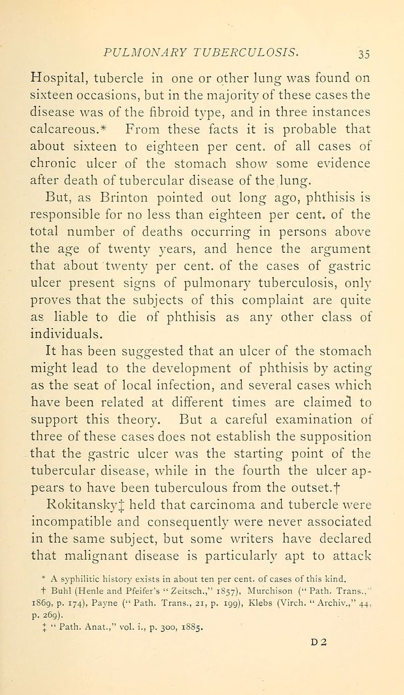 Hospital, tubercle in one or other lung was found on sixteen occasions, but in the majority of these cases the disease was of the fibroid type, and in three instances calcareous.* From these facts it is probable that about sixteen to eighteen per cent, of all cases of chronic ulcer of the stomach show some evidence after death of tubercular disease of the lung. But, as Brinton pointed out long ago, phthisis is responsible for no less than eighteen per cent, of the total number of deaths occurring in persons above the age of twenty years, and hence the argument that about twenty per cent, of the cases of gastric ulcer present signs of pulmonary tuberculosis, onlv proves that the subjects of this complaint are quite as liable to die of phthisis as any other class of individuals. It has been suggested that an ulcer of the stomach might lead to the development of phthisis by acting as the seat of local infection, and several cases which have been related at different times are claimed to support this theory. But a careful examination of three of these cases does not establish the supposition that the gastric ulcer was the starting point of the tubercular disease, while in the fourth the ulcer ap- pears to have been tuberculous from the outset.f RokitanskyJ held that carcinoma and tubercle were incompatible and consequently were never associated in the same subject, but some writers have declared that malignant disease is particularly apt to attack * A syphilitic history exists in about ten per cent, of cases of this kind. t Buhl (Henle and Pfeifer's  Zeitsch., 1S57), Murchison (Path, Trans., i86g, p. 174), Payne ( Path. Trans., 21, p. 199), Klebs (Virch.  Archiv., 44, p. 269). %  Path. Anat., vol. i., p. 300, 1885. D2
