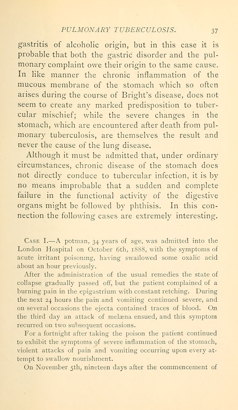 gastritis of alcoholic origin, but in this case it is probable that both the gastric disorder and the pul- monary complaint owe their origin to the same cause. In like manner the chronic inflammation of the mucous membrane of the stomach which so often arises during the course of Bright's disease, does not seem to create any marked predisposition to tuber- cular mischief; while the severe changes in the stomach, which are encountered after death from pul- monary tuberculosis, are themselves the result and never the cause of the lun^ disease. Although it must be admitted that, under ordinary circumstances, chronic disease of the stomach does not directly conduce to tubercular infection, it is by no means improbable that a sudden and complete failure in the functional activity of the digestive organs might be followed by phthisis. In this con- nection the following cases are extremely interesting. Case I.—A potman, 34 years of age, was admitted into the London Hospital on October 6th, 1888, with the symptoms of acute irritant poisoning, having swallowed some oxalic acid about an hour previously. After the administration of the usual remedies the state of collapse gradually passed off, but the patient complained of a burning pain in the epigastrium with constant retching. During the next 24 hours the pain and vomiting continued severe, and on several occasions the ejecta contained traces of blood. On the third day an attack of melaena ensued, and this symptom recurred on two subsequent occasions. For a fortnight after taking the poison the patient continued to exhibit the symptoms of severe inflammation of the stomach, violent attacks of pain and vomiting occurring upon every at- tempt to swallow nourishment. On November 5th, nineteen days after the commencement of