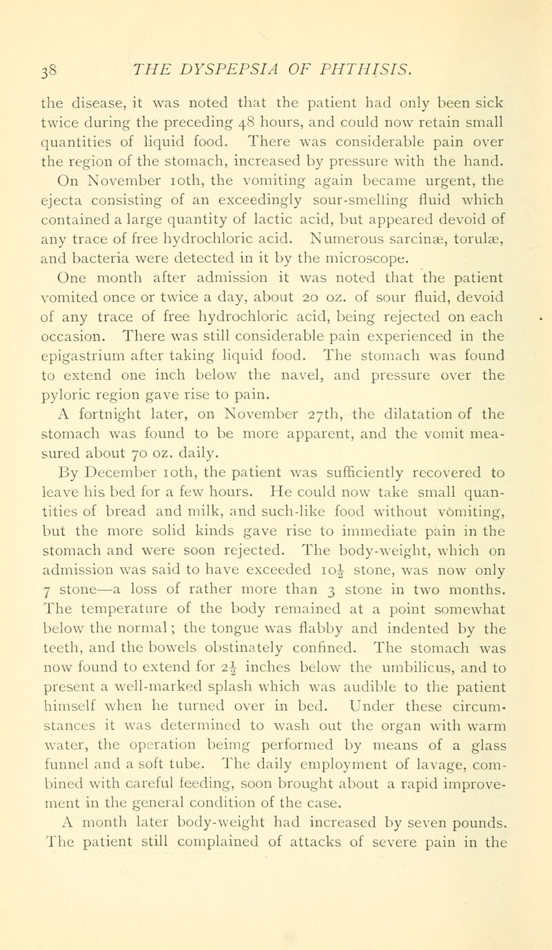the disease, it was noted that the patient had only been sick twice during the preceding 48 hours, and could now retain small quantities of liquid food. There was considerable pain over the region of the stomach, increased by pressure with the hand. On November 10th, the vomiting again became urgent, the ejecta consisting of an exceedingly sour-smelling fluid which contained a large quantity of lactic acid, but appeared devoid of any trace of free hydrochloric acid. Numerous sarcinse, torulae, and bacteria were detected in it by the microscope. One month after admission it was noted that the patient vomited once or twice a day, about 20 oz. of sour fluid, devoid of any trace of free hydrochloric acid, being rejected on each occasion. There was still considerable pain experienced in the epigastrium after taking liquid food. The stomach was found to extend one inch below the navel, and pressure over the pyloric region gave rise to pain. A fortnight later, on November 27th, the dilatation of the stomach was found to be more apparent, and the vomit mea- sured about 70 oz. daily. By December 10th, the patient was sufficiently recovered to leave his bed for a few hours. He could now take small quan- tities of bread and milk, and such-like food without vomiting, but the more solid kinds gave rise to immediate pain in the stomach and were soon rejected. The body-weight, which on admission was said to have exceeded 10^ stone, was now only 7 stone—a loss of rather more than 3 stone in two months. The temperature of the body remained at a point somewhat below the normal; the tongue was flabby and indented by the teeth, and the bowels obstinately confined. The stomach was now found to extend for i\ inches below the umbilicus, and to present a well-marked splash which was audible to the patient himself when he turned over in bed. Under these circum- stances it was determined to wash out the organ with warm water, the operation beimg performed by means of a glass funnel and a soft tube. The daily employment of lavage, com- bined with careful feeding, soon brought about a rapid improve- ment in the general condition of the case. A month later body-weight had increased by seven pounds. The patient still complained of attacks of severe pain in the