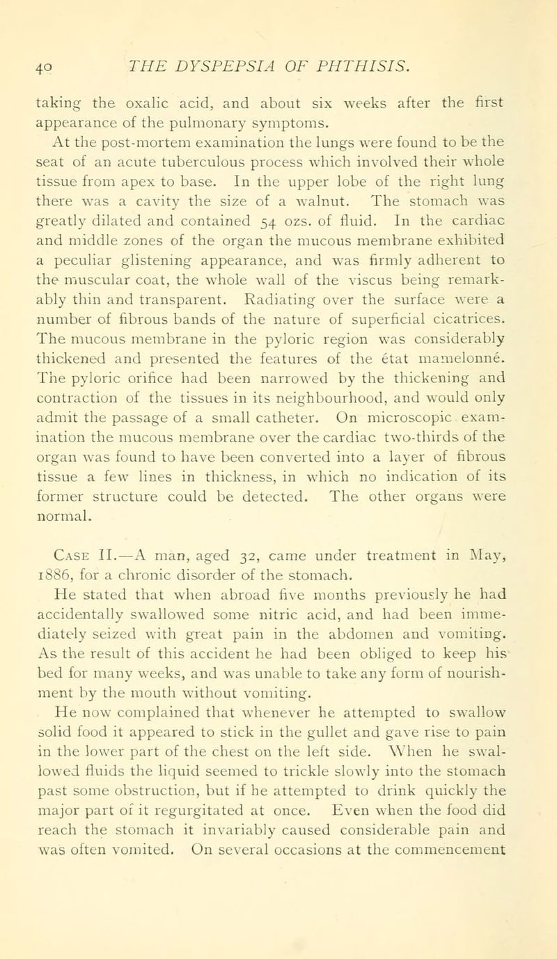 taking the oxalic acid, and about six weeks after the first appearance of the pulmonary symptoms. At the post-mortem examination the lungs were found to be the seat of an acute tuberculous process which involved their whole tissue from apex to base. In the upper lobe of the right lung there was a cavity the size of a walnut. The stomach was greatly dilated and contained 54 ozs. of fluid. In the cardiac and middle zones of the organ the mucous membrane exhibited a peculiar glistening appearance, and was firmly adherent to the muscular coat, the whole wall of the viscus being remark- ably thin and transparent. Radiating over the surface were a number of fibrous bands of the nature of superficial cicatrices. The mucous membrane in the pyloric region was considerably thickened and presented the features of the etat mamelonne. The pyloric orifice had been narrowed by the thickening and contraction of the tissues in its neighbourhood, and would only admit the passage of a small catheter. On microscopic exam- ination the mucous membrane over the cardiac two-thirds of the organ was found to have been converted into a layer of fibrous tissue a few lines in thickness, in which no indication of its former structure could be detected. The other organs were normal. Case II.—A man, aged 32, came under treatment in May, 1886, for a chronic disorder of the stomach. He stated that when abroad five months previously he had accidentally swallowed some nitric acid, and had been imme- diately seized with great pain in the abdomen and vomiting. As the result of this accident he had been obliged to keep his bed for many weeks, and was unable to take any form of nourish- ment by the mouth without vomiting. He now complained that whenever he attempted to swallow solid food it appeared to stick in the gullet and gave rise to pain in the lower part of the chest on the left side. When he swal- lowed fluids the liquid seemed to trickle slowly into the stomach past some obstruction, but if he attempted to drink quickly the major part of it regurgitated at once. Even when the food did reach the stomach it invariably caused considerable pain and was often vomited. On several occasions at the commencement