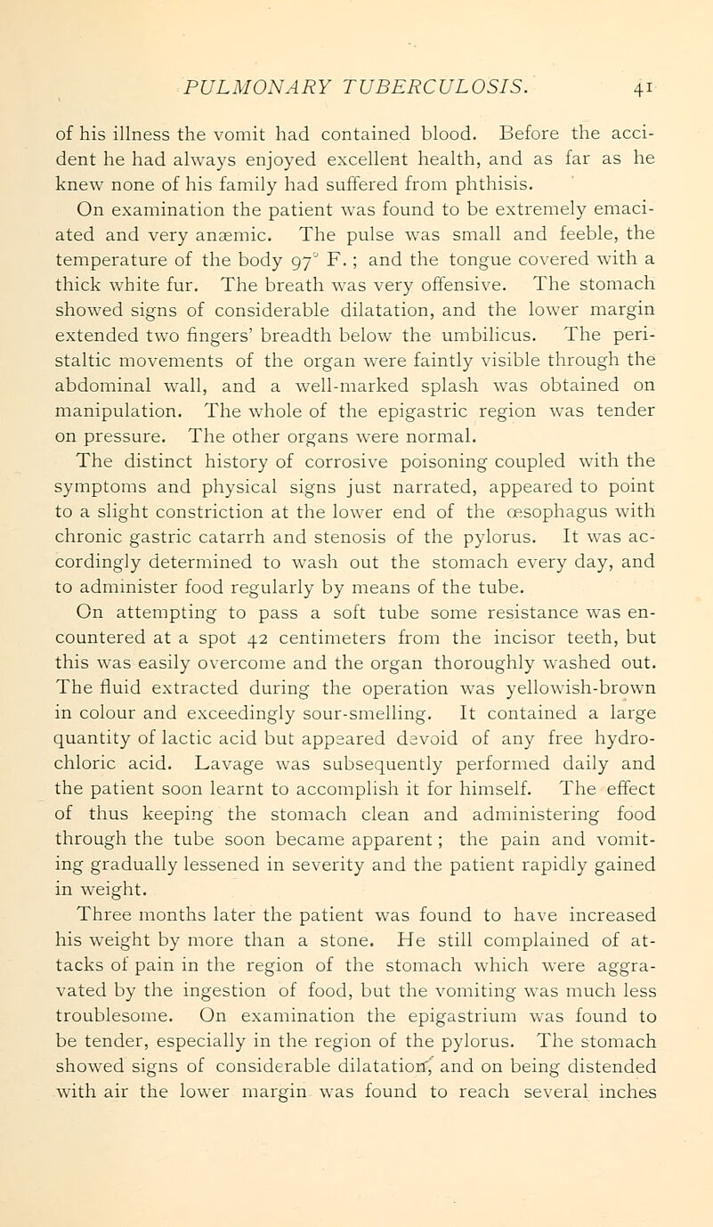 of his illness the vomit had contained blood. Before the acci- dent he had always enjoyed excellent health, and as far as he knew none of his family had suffered from phthisis. On examination the patient was found to be extremely emaci- ated and very anaemic. The pulse was small and feeble, the temperature of the body 97° F.; and the tongue covered with a thick white fur. The breath was very offensive. The stomach showed signs of considerable dilatation, and the lower margin extended two fingers' breadth below the umbilicus. The peri- staltic movements of the organ were faintly visible through the abdominal wall, and a well-marked splash was obtained on manipulation. The whole of the epigastric region was tender on pressure. The other organs were normal. The distinct history of corrosive poisoning coupled with the symptoms and physical signs just narrated, appeared to point to a slight constriction at the lower end of the oesophagus with chronic gastric catarrh and stenosis of the pylorus. It was ac- cordingly determined to wash out the stomach every day, and to administer food regularly by means of the tube. On attempting to pass a soft tube some resistance was en- countered at a spot 42 centimeters from the incisor teeth, but this was easily overcome and the organ thoroughly washed out. The fluid extracted during the operation was yellowish-brown in colour and exceedingly sour-smelling. It contained a large quantity of lactic acid but appeared devoid of any free hydro- chloric acid. Lavage was subsequently performed daily and the patient soon learnt to accomplish it for himself. The effect of thus keeping the stomach clean and administering food through the tube soon became apparent; the pain and vomit- ing gradually lessened in severity and the patient rapidly gained in weight. Three months later the patient was found to have increased his weight by more than a stone. He still complained of at- tacks of pain in the region of the stomach which were aggra- vated by the ingestion of food, but the vomiting was much less troublesome. On examination the epigastrium was found to be tender, especially in the. region of the pylorus. The stomach showed signs of considerable dilatation^ and on being distended with air the lower margin was found to reach several inches