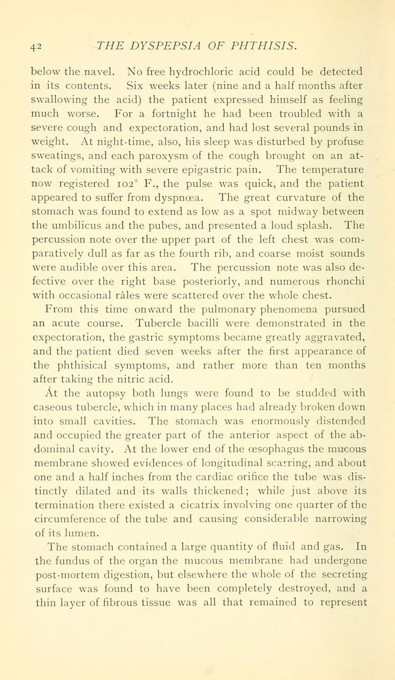 below the.navel. No free hydrochloric acid could be detected in its contents. Six weeks later (nine and a half months after swallowing the acid) the patient expressed himself as feeling much worse. For a fortnight he had been troubled with a severe cough and expectoration, and had lost several pounds in weight. At night-time, also, his sleep was disturbed by profuse sweatings, and each paroxysm of the cough brought on an at- tack of vomiting with severe epigastric pain. The temperature now registered 1020 F., the pulse was quick, and the patient appeared to suffer from dyspnoea. The great curvature of the stomach was found to extend as low as a spot midway between the umbilicus and the pubes, and presented a loud splash. The percussion note over the upper part of the left chest was com- paratively dull as far as the fourth rib, and coarse moist sounds were audible over this area. The percussion note was also de- fective over the right base posteriorly, and numerous rhonchi with occasional rales were scattered over the whole chest. From this time onward the pulmonary phenomena pursued an acute course. Tubercle bacilli were demonstrated in the expectoration, the gastric symptoms became greatly aggravated, and the patient died seven weeks after the first appearance of the phthisical symptoms, and rather more than ten months after taking the nitric acid. At the autopsy both lungs were found to be studded with caseous tubercle, which in many places had already broken down into small cavities. The stomach was enormously distended and occupied the greater part of the anterior aspect of the ab- dominal cavity. At the lower end of the oesophagus the mucous membrane showed evidences of longitudinal scarring, and about one and a half inches from the cardiac orifice the tube was dis- tinctly dilated and its walls thickened; while just above its termination there existed a cicatrix involving one quarter of the circumference of the tube and causing considerable narrowing of its lumen. The stomach contained a large quantity of fluid and gas. In the fundus of the organ the mucous membrane had undergone post-mortem digestion, but elsewhere the whole of the secreting surface was found to have been completely destroyed, and a thin layer of fibrous tissue was all that remained to represent