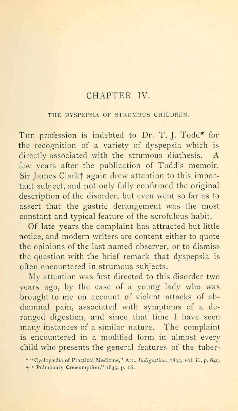 CHAPTER IV. THE DYSPEPSIA OF STRUMOUS CHILDREN. The profession is indebted to Dr. T. J. Todd* for the recognition of a variety of dyspepsia which is directly associated with the strumous diathesis. A few years after the publication of Todd's memoir, Sir James Clarkf again drew attention to this impor- tant subject, and not only fully confirmed the original description of the disorder, but even went so far as to assert that the gastric derangement was the most constant and typical feature of the scrofulous habit. Of late years the complaint has attracted but little notice, and modern writers are content either to quote the opinions of the last named observer, or to dismiss the question with the brief remark that dyspepsia is often encountered in strumous subjects. My attention was first directed to this disorder two years ago, by the case of a young lady who was brought to me on account of violent attacks of ab- dominal pain, associated with symptoms of a de- ranged digestion, and since that time I have seen many instances of a similar nature. The complaint is encountered in a modified form in almost every child who presents the general features of the tuber- * Cyclopaedia of Practical Medicine, Art., Indigestion, 1833, vol. ii., p. 649. f  Pulmonary Consumption, 1835, P- 1^>'