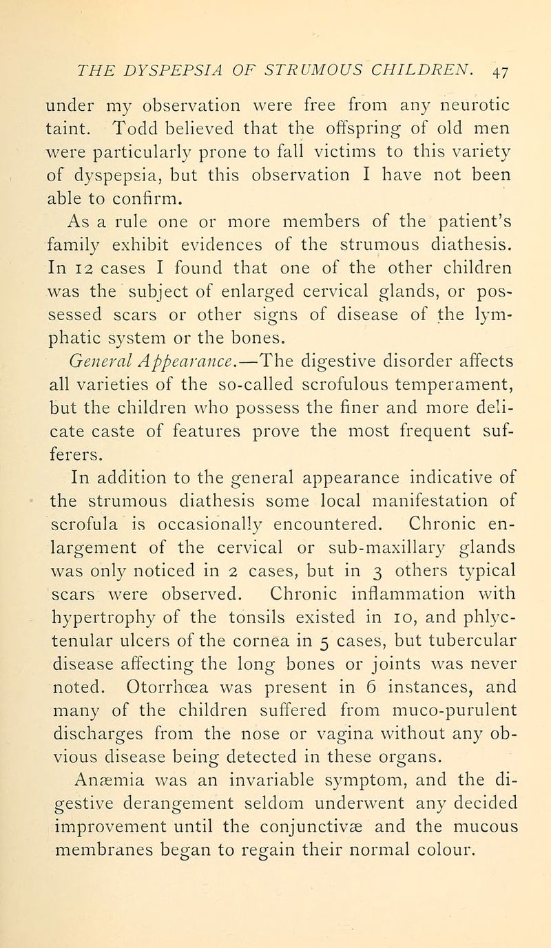 under my observation were free from any neurotic taint. Todd believed that the offspring of old men were particularly prone to fall victims to this variety of dyspepsia, but this observation I have not been able to confirm. As a rule one or more members of the patient's family exhibit evidences of the strumous diathesis. In 12 cases I found that one of the other children was the subject of enlarged cervical glands, or pos- sessed scars or other signs of disease of the lym- phatic system or the bones. General Appearance.—The digestive disorder affects all varieties of the so-called scrofulous temperament, but the children who possess the finer and more deli- cate caste of features prove the most frequent suf- ferers. In addition to the general appearance indicative of the strumous diathesis some local manifestation of scrofula is occasionally encountered. Chronic en- largement of the cervical or sub-maxillary glands was only noticed in 2 cases, but in 3 others typical scars were observed. Chronic inflammation with hypertrophy of the tonsils existed in 10, and phlyc- tenular ulcers of the cornea in 5 cases, but tubercular disease affecting the long bones or joints was never noted. Otorrhcea was present in 6 instances, and many of the children suffered from muco-purulent discharges from the nose or vagina without any ob- vious disease being detected in these organs. Anaemia was an invariable symptom, and the di- gestive derangement seldom underwent any decided improvement until the conjunctivae and the mucous membranes began to regain their normal colour.