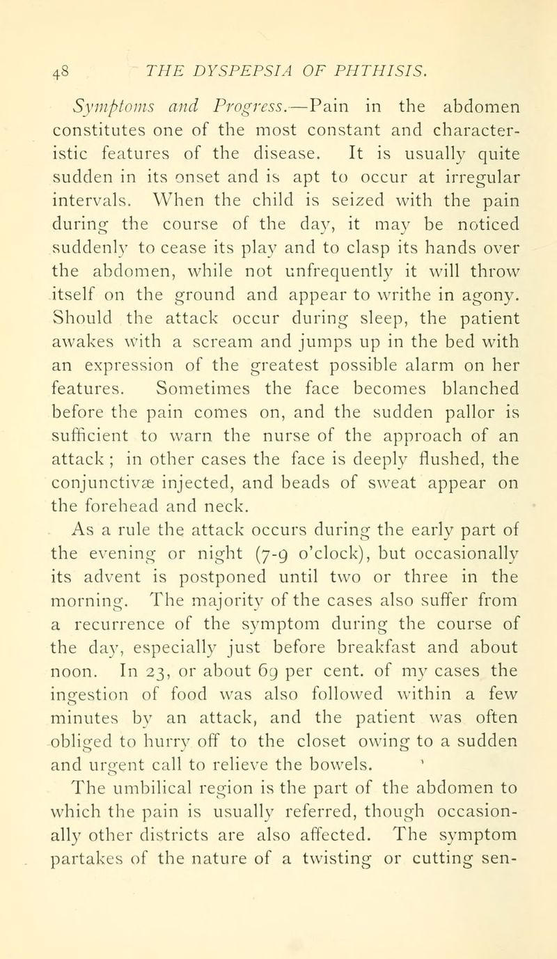 Symptoms and Progress.—Pain in the abdomen constitutes one of the most constant and character- istic features of the disease. It is usually quite sudden in its onset and is apt to occur at irregular intervals. When the child is seized with the pain during the course of the day, it may be noticed suddenly to cease its play and to clasp its hands over the abdomen, while not unfrequently it will throw itself on the ground and appear to writhe in agony. Should the attack occur during sleep, the patient awakes with a scream and jumps up in the bed with an expression of the greatest possible alarm on her features. Sometimes the face becomes blanched before the pain comes on, and the sudden pallor is sufficient to warn the nurse of the approach of an attack ; in other cases the face is deeply flushed, the conjunctivae injected, and beads of sweat appear on the forehead and neck. As a rule the attack occurs during the early part of the evening or night (7-9 o'clock), but occasionally its advent is postponed until two or three in the morning. The majority of the cases also suffer from a recurrence of the symptom during the course of the day, especially just before breakfast and about noon. In 23, or about 69 per cent, of my cases the ingestion of food was also followed within a few minutes bv an attack, and the patient was often obliged to hurry off to the closet owing to a sudden and urgent call to relieve the bowels. The umbilical region is the part of the abdomen to which the pain is usually referred, though occasion- ally other districts are also affected. The symptom partakes of the nature of a twisting or cutting sen-