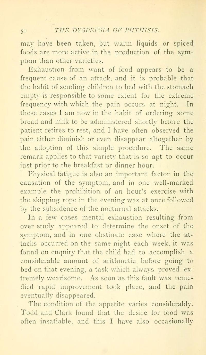 may have been taken, but warm liquids or spiced foods are more active in the production of the sym- ptom than other varieties. Exhaustion from want of food appears to be a frequent cause of an attack, and it is probable that the habit of sending children to bed with the stomach empty is responsible to some extent for the extreme frequency with which the pain occurs at night. In these cases I am now in the habit of ordering some bread and milk to be administered shortly before the patient retires to rest, and I have often observed the pain either diminish or even disappear altogether by the adoption of this simple procedure. The same remark applies to that variety that is so apt to occur just prior to the breakfast or dinner hour. Physical fatigue is also an important factor in the causation of the symptom, and in one well-marked example the prohibition of an hour's exercise with the skipping rope in the evening was at once followed by the subsidence of the nocturnal attacks. In a few cases mental exhaustion resulting from over study appeared to determine the onset of the symptom, and in one obstinate case where the at- tacks occurred on the same night each week, it was found on enquiry that the child had to accomplish a considerable amount of arithmetic before going to bed on that evening, a task which always proved ex- tremely wearisome. As soon as this fault was reme- died rapid improvement took place, and the pain eventually disappeared. The condition of the appetite varies considerably. Todd and Clark found that the desire for food was often insatiable, and this I have also occasionally