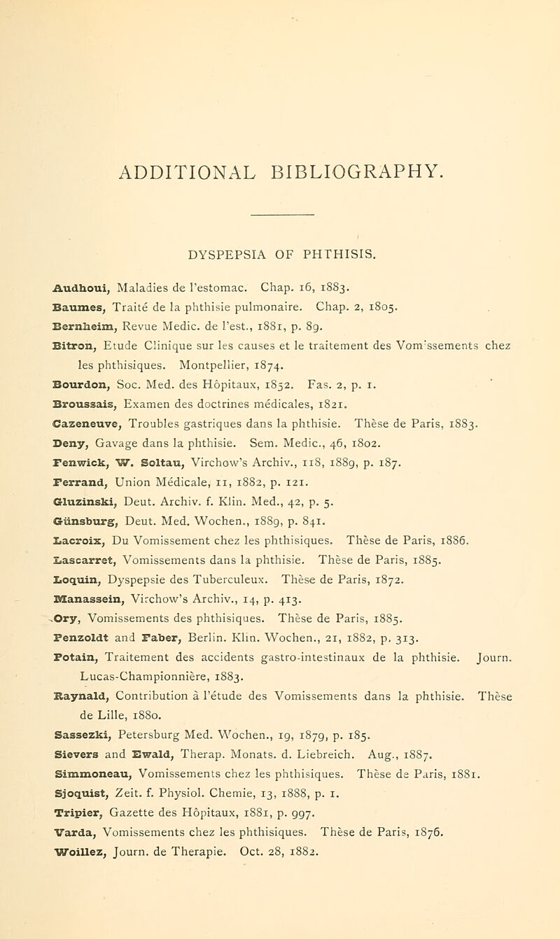 ADDITIONAL BIBLIOGRAPHY. DYSPEPSIA OF PHTHISIS. Audhoui, Maladies de l'estomac. Chap. 16, 1883. Baumes, Traite de la phthisie pulmonaire. Chap. 2, 1805. Bernixeim, Revue Medic, de Test., 1881, p. 89. Bitron, Etude Clinique sur les causes et le traitement des Vonvssements chez les phthisiques. Montpellier, 1874. Bourdon, Soc. Med. des Hopitaux, 1852. Fas. 2, p. 1. Broussais, Examen des doctrines medicales, 1821. Caseneuve, Troubles gastriques dans la phthisie. These de Paris, 1883. Deny, Gavage dans la phthisie. Sem. Medic, 46, 1802. Fenwick, W. Soltau, Virchow's Archiv., 118, 1889, p. 187. Ferrand, Union Medicale, 11, 1882, p. 121. Gluzinski, Deut. Archiv. f. Klin. Med., 42, p. 5. G-iinsburg, Deut. Med. Wochen., 1889, p. 841. Lacroix, Du Vomissement chez les phthisiques. These de Paris, 18S6. Lascarret, Vomissements dans la phthisie. These de Paris, 1885. Iioquin, Dyspepsie des Tuberculeux. These de Paris, 1872. Manassein, Virchow's Archiv., 14, p. 413. ^Ory, Vomissements des phthisiques. These de Paris, 1885. Fenzoldt and Faber, Berlin. Klin. Wochen., 21, 1882, p. 313. Fotain, Traitement des accidents gastro-intestinaux de la phthisie. Journ. Lucas-Championniere, 1883. Itaynald, Contribution a l'etude des Vomissements dans la phthisie. These de Lille, 1880. Sassezki, Petersburg Med. Wochen., ig, 1879, p. 185. Sievers and Ewald, Therap. Monats. d. Liebreich. Aug., 1887. Simmoneau, Vomissements chez les phthisiques. These de Paris, 1881. Sjoquist, Zeit. f. Physiol. Chemie, 13, 1888, p. 1. Tripier, Gazette des Hopitaux, 1881, p. 997. Varda, Vomissements chez les phthisiques. These de Paris, 1876. Woillez, Journ. de Therapie. Oct. 28, 1882.