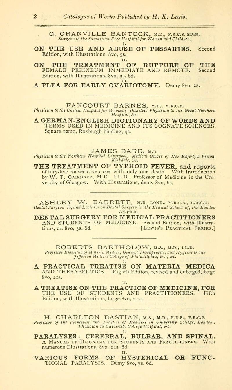 G. GRANVILLE BANTOCK, m.d., f.r.c.s. edin. Surgeon to the Samaritan Free Hospital for Women and Children. I. ON THE USE AND ABUSE OF PESSARIES. Second Edition, with Illustrations, Svo, 5s. 11. ON THE TREATMENT OF RUPTURE OF THE FEMALE PERINEUM IMMEDIATE AND REMOTE. Second Edition, with Illustrations, Svo, 3s. 6d. A PLEA FOR EARLY OVARIOTOMY. Demy Svo, 2s. FANCOURT BARNES, m.d., m.r.c.p. Physician to the Chelsea Hospital for Women ; Obstetric Physician to the Great Northern Hospital, &c. A GERMAN-ENGLISH DICTIONARY OF WORDS AND TERMS USED IN MEDICINE AND ITS COGNATE SCIENCES. Square i2mo, Roxburgh binding, gs. JAMES BARR, m.d. Physician to the Northern Hospital, Liverpool; Medical Officer of Her Majesty's Prison, Kirkdale, &c. THE TREATMENT OF TYPHOID FEVER, and reports of fifty-five consecutive cases with only one death. With Introduction by W. T. Gairdner, M.D., LL.D., Professor of Medicine in the Uni- versity of Glasgow. With Illustrations, demy 8vo, 6s. ASHLEY W. BARRETT, m.b. lond., m.r.c.s., l.d.s.e. Dental Surgeon to, and Lecturer on Dental Surgery in the Medical School of, the London Hospital. DENTAL SURGERY FOR MEDICAL PRACTITIONERS AND STUDENTS OF MEDICINE. Second Edition, with Illustra- tions, cr. Svo, 3s. 6d. [Lewis's Practical Series.] ROBERTS BARTHOLOW, m.a., m.d., ll.d. Professor Emeritus of Materia Medica, General Therapeutics, and Hygiene in the Jefferson Medical College of Philadelphia, &c, &c. I. A PRACTICAL TREATISE ON MATERIA MEDICA AND THERAPEUTICS. Eighth Edition, revised and enlarged, large SVO, 2IS. II. A TREATISE ON THE PRACTICE OF MEDICINE, FOR THE USE OF STUDENTS AND PRACTITIONERS. Fifth Edition, with Illustrations, large Svo, 21s. H. CHARLTON BASTIAN, m.a., m.d., f.r.s., f.r.c.p. Professor of the Principles and Practice of Medicine in University College, London; Physician to University College Hospital, &c. PARALYSES : CEREBRAL^ BULBAR, AND SPINAL. A Manual of Diagnosis for Students and Practitioners. With numerous Illustrations, Svo, 12s. 6d. 11. VARIOUS FORMS OF HYSTERICAL OR FUNC- TIONAL PARALYSIS. Demy 8vo, 7s. 6d.