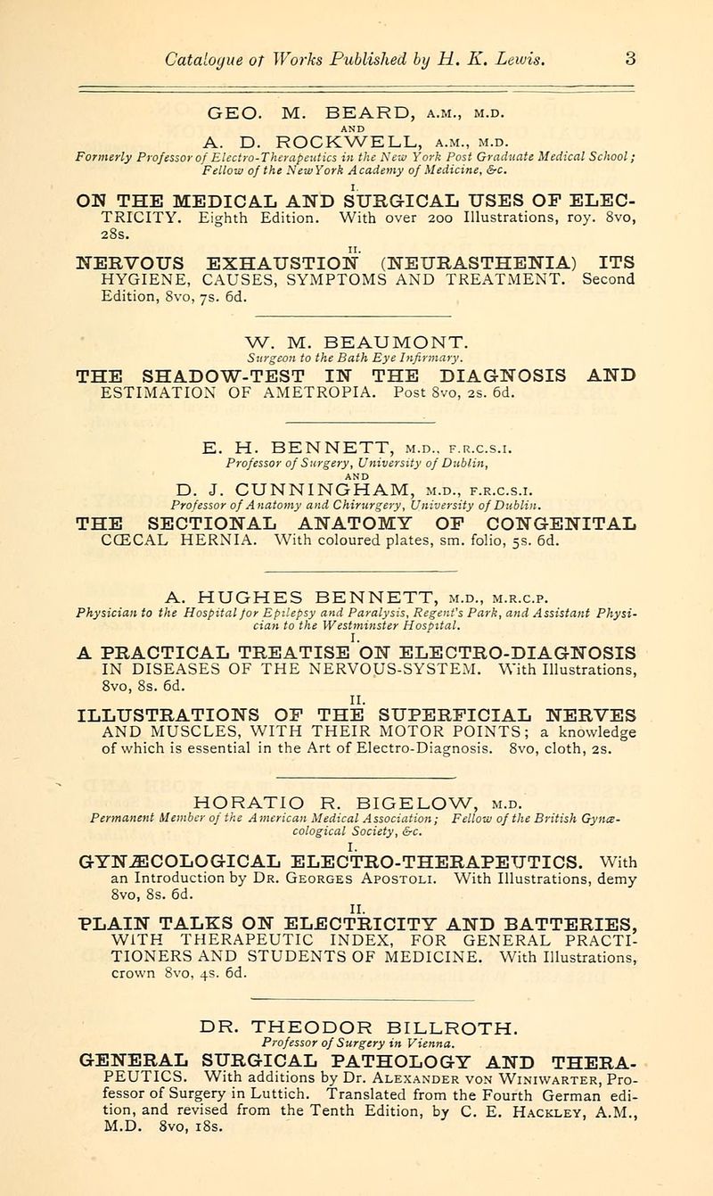 GEO. M. BEARD, a.m., m.d. AND A. D. ROCKWELL, a.m., m.d. Formerly Professor of Electro-Therapeutics in the New York Post Graduate Medical School; Fellow of the New York A cademy of Medicine, &c. ON THE MEDICAL AND SURGICAL USES OF ELEC- TRICITY. Eighth Edition. With over 200 Illustrations, roy. 8vo, 28s. NERVOUS EXHAUSTION (NEURASTHENIA) ITS HYGIENE, CAUSES, SYMPTOMS AND TREATMENT. Second Edition, 8vo, 7s. 6d. W. M. BEAUMONT. Surgeon to the Bath Eye Infirmary. THE SHADOW-TEST IN THE DIAGNOSIS AND ESTIMATION OF AMETROPIA. Post 8vo, 2s. 6d. E. H. BENNETT, m.d.. f.r.c.s.i. Professor of Surgery, University of Dublin, AND D. J. CUNNINGHAM, m.d., f.r.c.s.i. Professor of Anatomy and Chirurgery, University of Dublin. THE SECTIONAL ANATOMY OF CONGENITAL CCECAL HERNIA. With coloured plates, sm. folio, 5s. 6d. A. HUGHES BENNETT, m.d., m.r.c.p. Physician to the Hospital Jor Epilepsy and Paralysis, Regent's Park, and Assistant Physi- cian to the Westminster Hospital. I. A PRACTICAL TREATISE ON ELECTRO-DIAGNOSIS IN DISEASES OF THE NERVOUS-SYSTEM. With Illustrations, 8vo, 8s. 6d. II. ILLUSTRATIONS OF THE SUPERFICIAL NERVES AND MUSCLES, WITH THEIR MOTOR POINTS; a knowledge of which is essential in the Art of Electro-Diagnosis. 8vo, cloth, 2s. HORATIO R. BIGELOW, m.d. Permanent Member of the American Medical Association; Fellow of the British Gyne- cological Society, &c. I. GYNECOLOGICAL ELECTRO-THERAPEUTICS. With an Introduction by Dr. Georges Apostoli. With Illustrations, demy 8vo, 8s. 6d. II. PLAIN TALKS ON ELECTRICITY AND BATTERIES, WITH THERAPEUTIC INDEX, FOR GENERAL PRACTI- TIONERS AND STUDENTS OF MEDICINE. With Illustrations, crown 8vo, 4s. 6d. DR. THEODOR BILLROTH. Professor of Surgery in Vienna. GENERAL SURGICAL PATHOLOGY AND THERA- PEUTICS. With additions by Dr. Alexander von Winiwarter, Pro- fessor of Surgery in Luttich. Translated from the Fourth German edi- tion, and revised from the Tenth Edition, by C. E. Hackley, A.M., M.D. 8vo, 18s.