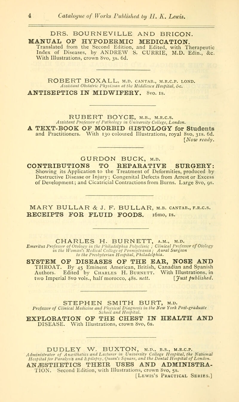 DRS. BOURNEVILLE AND BRICON. MANUAL OF HYPODERMIC MEDICATION. Translated from the Second Edition, and Edited, with Therapeutic Index of Diseases, by ANDREW S. CURRIE, M.D. Edin., &c. With Illustrations, crown 8vo, 3s. 6d. ROBERT BOXALL, m.d. cantab., m.r.c.p. lond. Assistant Obstetric Physician at the Middlesex Hospital, &c. ANTISEPTICS IN MIDWIFERY. 8vo. is. RUBERT BOYCE, m.b., m.r.c.s. Assistant Professor of Pathology in University College, London. A TEXT-BOOK OF MORBID HISTOLOGY for Students and Practitioners. With 130 colouied Illustrations, royal 8vo, 31s. 6d. [Now ready. GURDON BUCK, m.d. CONTRIBUTIONS TO REPARATIVE SURGERY: Showing its Application to the Treatment of Deformities, produced by Destructive Disease or Injury; Congenital Defects from Arrest or Excess of Development; and Cicatricial Contractions from Burns. Large 8vo, gs. MARY BULLAR & J. F. BULLAR, m.b. cantab., f.r.c.s. RECEIPTS FOR FLUID FOODS. i6mo, is. CHARLES H. BURNETT, a.m., m.d. Emeritus Professor of Otology in the Philadelphia Polyclinic ; Clinical Professor of Otology in the Woman's Medical College of Pennsylvania ; Aural Surgeon to the Presbyterian Hospital, Philadelphia. SYSTEM OF DISEASES OF THE EAR, NOSE AND THROAT. By 45 Eminent American, British, Canadian and Spanish Authors. Edited by Charles H. Burnett. With Illustrations, in two Imperial 8vo vols., half morocco, 48s. nett. [Just published. STEPHEN SMITH BURT, m.d. Professor of Clinical Medicine and Physical Diagnosis in the New York Post-graduate School and Hospital. EXPLORATION OF THE CHEST IN HEALTH AND DISEASE. With Illustrations, crown 8vo, 6s. DUDLEY W. BUXTON, m.d., b.s., m.r.c.p. Administrator of Anesthetics and Lecturer in University College Hospital, the National Hospital for Paralysis and Epilepsy, Queen's Square, and the Dental Hospital of London. ANESTHETICS THEIR USES AND ADMINISTRA- TION. Second Edition, with Illustrations, crown 8vo, 5s. [Lewis's Practical Series.]