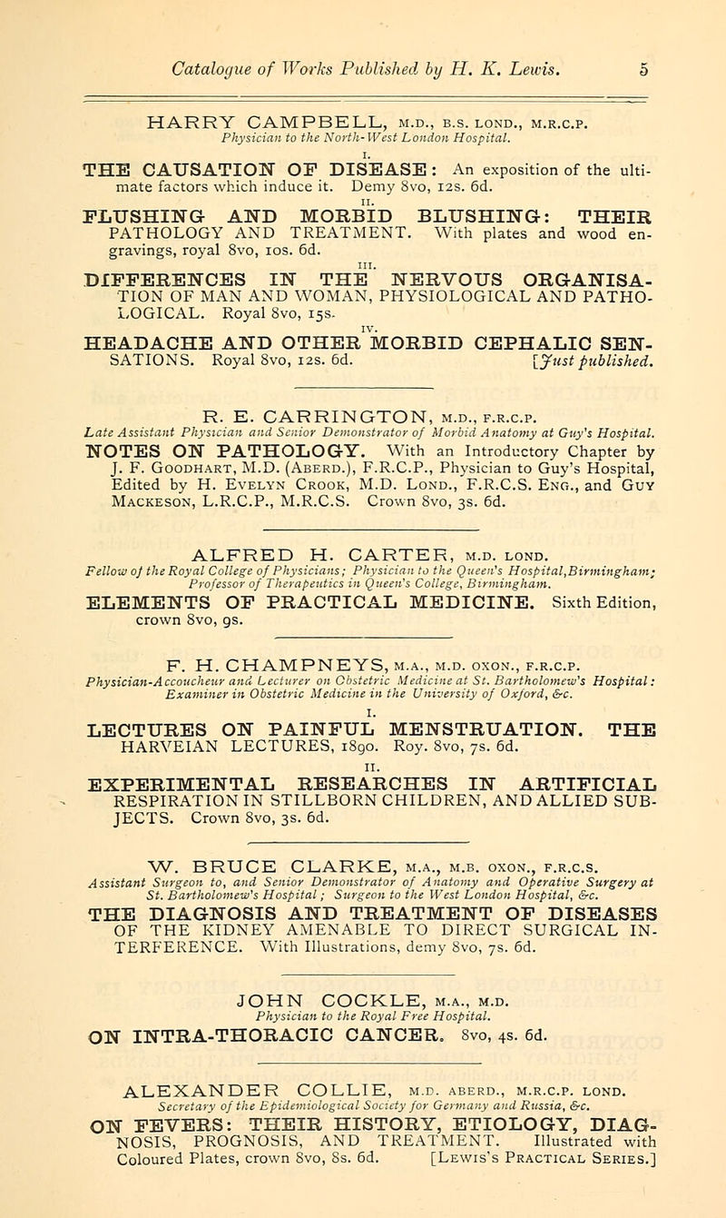 HARRY CAMPBELL, m.d., b.s. lond., m.r.c.p. Physician to the North-West London Hospital. THE CAUSATION OF DISEASE : An exposition of the ulti- mate factors which induce it. Demy 8vo, 12s. 6d. FLUSHING AND MORBID BLUSHING: THEIR PATHOLOGY AND TREATMENT. With plates and wood en- gravings, royal 8vo, 10s. 6d. DIFFERENCES IN THE' NERVOUS ORGANISA- TION OF MAN AND WOMAN, PHYSIOLOGICAL AND PATHO- LOGICAL. Royal 8vo, 15s. HEADACHE AND OTHERMORBID CEPHALIC SEN- SATIONS. Royal 8vo, 12s. 6d. [Just published. R. E. CARRINGTON, m.d., f.r.c.p. Late Assistant Physician and Senior Demonstrator of Morbid Anatomy at Guy's Hospital. NOTES ON PATHOLOGY. With an Introductory Chapter by J. F. Goodhart, M.D. (Aberd.), F.R.C.P., Physician to Guy's Hospital, Edited by H. Evelyn Crook, M.D. Lond., F.R.C.S. Eno., and Guy Mackeson, L.R.C.P., M.R.C.S. Crown 8vo, 3s. 6d. ALFRED H. CARTER, m.d. lond. Fellow oj the Royal College of Physicians; Physician to the Queen's Hospital,Birmingham; Professor of Therapeutics in Queen's College, Birmingham. ELEMENTS OF PRACTICAL MEDICINE. Sixth Edition, crown Svo, gs. F. H. CHAMPNEYS, m.a., m.d. oxon., f.r.c.p. Physician-Accoucheur and Lecturer on Obstetric Medicine at St. Bartholomew's Hospital: Examiner in Obstetric Medicine in the University of Oxford, &c. I. LECTURES ON PAINFUL MENSTRUATION. THE HARYEIAN LECTURES, i8go. Roy. 8vo, 7s. 6d. 11. EXPERIMENTAL RESEARCHES IN ARTIFICIAL RESPIRATION IN STILLBORN CHILDREN, AND ALLIED SUB- JECTS. Crown 8vo, 3s. 6d. W. BRUCE CLARKE, m.a., m.b. oxon., f.r.c.s. Assistant Surgeon to, and Senior Demonstrator of Anatomy and Operative Surgery at St. Bartholomew's Hospital; Surgeon to the West London Hospital, &c. THE DIAGNOSIS AND TREATMENT OF DISEASES OF THE KIDNEY AMENABLE TO DIRECT SURGICAL IN- TERFERENCE. With Illustrations, demy Svo, 7s. 6d. JOHN COCKLE, m.a., m.d. Physician to the Royal Free Hospital. ON INTRA-THORACIC CANCER. Svo, 4s. 6d. ALEXANDER COLLIE, m.d. aberd., m.r.c.p. lond. Secretary of the Epidemiological Society for Germany and Russia, &c. ON FEVERS: THEIR HISTORY, ETIOLOGY, DIAG- NOSIS, PROGNOSIS, AND TREATMENT. Illustrated with Coloured Plates, crown 8vo, 8s. 6d. [Lewis's Practical Series.]