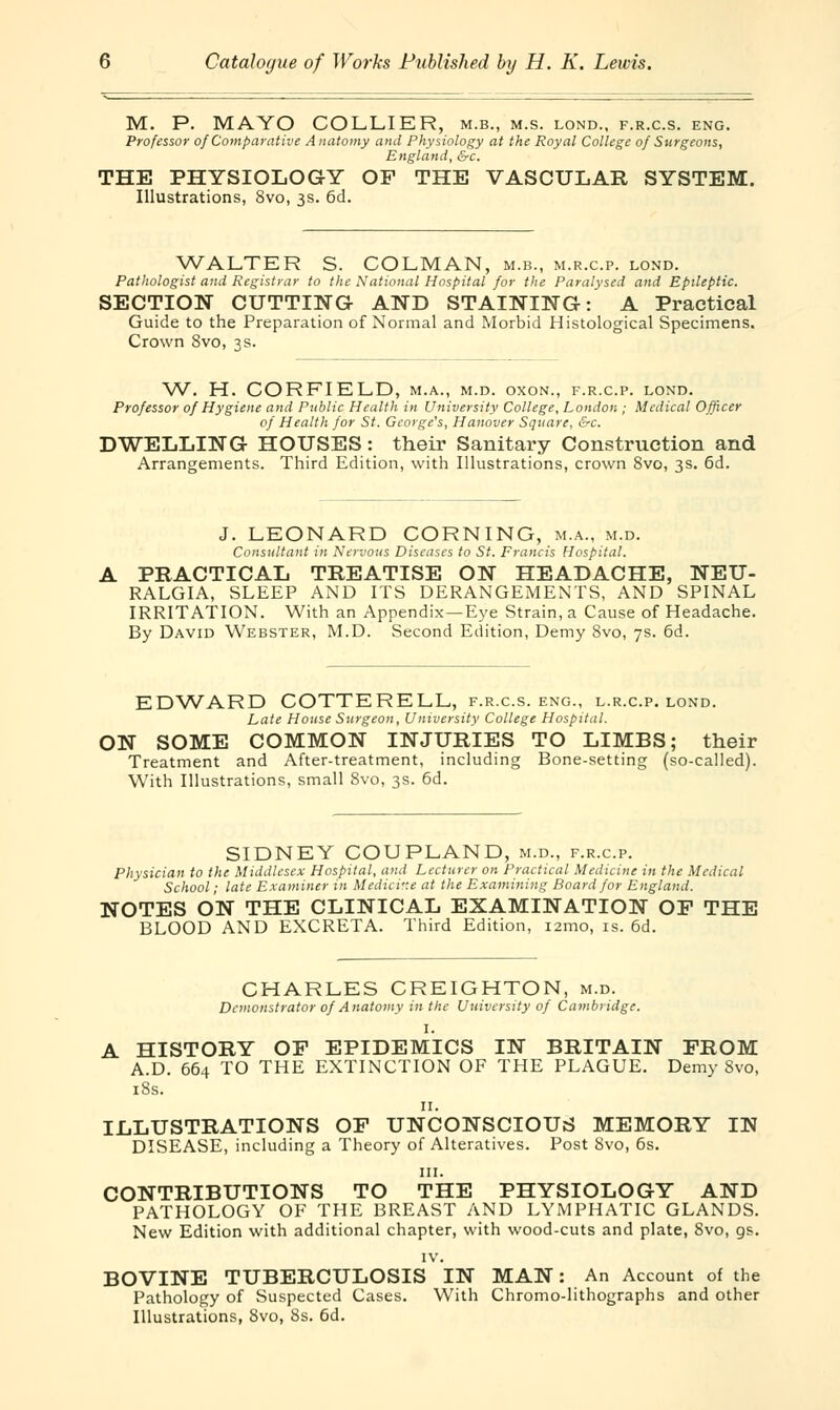 M. P. MAYO COLLIER, m.b., m.s. lond., f.r.c.s. eng. Professor of Comparative Anatomy and Physiology at the Royal College of Surgeons, England, &c. THE PHYSIOLOGY OF THE VASCULAR SYSTEM. Illustrations, 8vo, 3s. 6d. WALTER S. COLMAN, m.b., m.r.c.p. lond. Pathologist and Registrar to the National Hospital for the Paralysed and Epileptic. SECTION CUTTING AND STAINING: A Practical Guide to the Preparation of Normal and Morbid Histological Specimens. Crown 8vo, 3s. W. H. CORFIELD, m.a., m.d. oxon., f.r.c.p. lond. Professor of Hygiene and Public Health in University College, London ; Medical Officer of Health for St. George's, Hanover Square, &c. DWELLING HOUSES: their Sanitary Construction and Arrangements. Third Edition, with Illustrations, crown 8vo, 3s. 6d. J. LEONARD CORNING, m.a., m.d. Consultant in Nervous Diseases to St. Francis Hospital. A PRACTICAL TREATISE ON HEADACHE, NEU- RALGIA, SLEEP AND ITS DERANGEMENTS, AND SPINAL IRRITATION. With an Appendix—Eye Strain, a Cause of Headache. By David Webster, M.D. Second Edition, Demy 8vo, 7s. 6d. EDWARD COTTERELL, f.r.c.s. eng., l.r.c.p. lond. Late House Surgeon, University College Hospital. ON SOME COMMON INJURIES TO LIMBS; their Treatment and After-treatment, including Bone-setting (so-called). With Illustrations, small 8vo, 3s. 6d. SIDNEY COUPLAND, m.d., f.r.c.p. Physician to the Middlesex Hospital, and Lecturer on Practical Medicine in the Medical School; late Examiner in Medicine at the Examining Board for England. NOTES ON THE CLINICAL EXAMINATION OF THE BLOOD AND EXCRETA. Third Edition, i2mo, is. 6d. CHARLES CREIGHTON, m.d. Demonstrator of Anatomy in the University of Cambridge. I. A HISTORY OF EPIDEMICS IN BRITAIN FROM A.D. 664 TO THE EXTINCTION OF THE PLAGUE. Demy 8vo, 18s. 11. ILLUSTRATIONS OF UNCONSCIOUS MEMORY IN DISEASE, including a Theory of Alteratives. Post 8vo, 6s. in. CONTRIBUTIONS TO THE PHYSIOLOGY AND PATHOLOGY OF THE BREAST AND LYMPHATIC GLANDS. New Edition with additional chapter, with wood-cuts and plate, 8vo, gs. IV. BOVINE TUBERCULOSIS IN MAN: An Account of the Pathology of Suspected Cases. With Chromo-lithographs and other Illustrations, 8vo, 8s. 6d.