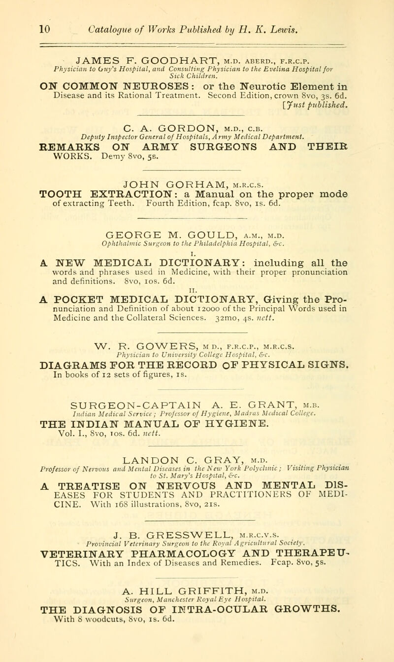 JAMES F. GOODHART, m.d. aberd., f.r.c.p. Physician to Guy's Hospital, and Consulting Physician to the Evelina Hospital for Sick Children. ON COMMON NEUROSES : or the Neurotic Element in Disease and its Rational Treatment. Second Edition, crown 8vo, 3s. 6d. [Just published. C. A. GORDON, m.d., c.b. Deputy Inspector General of Hospitals, Army Medical Department. REMARKS ON ARMY SURGEONS AND THEIR WORKS. Demy 8vo, 55. JOHN GORHAM, m.r.c.s. TOOTH EXTRACTION: a Manual on the proper mode of extracting Teeth. Fourth Edition, fcap. 8vo, is. 6d. GEORGE M. GOULD, a.m., m.d. Ophthalmic Surgeon to the Philadelphia Hospital, &c. I. A. NEW MEDICAL DICTIONARY: including all the words and phrases used in Medicine, with their proper pronunciation and definitions. 8vo, 10s. 6d. 11. A POCKET MEDICAL DICTIONARY, Giving the Pro- nunciation and Definition of about 12000 of the Principal Words used in Medicine and the Collateral Sciences. 32mo, 4s. nctt. W. R. GOWERS, M D., F.R.C.P., M.R.C.S. Physician to University College Hospital, &c. DIAGRAMS FOR THE RECORD OE PHYSICAL SIGNS. In books of 12 sets of figures, is. SURGEON-CAPTAIN A. E. GRANT, m.b Indian Medical Service; Professor of Hygiene, Madras Medical College. THE INDIAN MANUAL OP HYGIENE. Vol. I., 8vo, 10s. 6d. nctt. LAN DON C. GRAY, m.d. Professor of Nervous and Mental Diseases in the New York Polyclinic; Visiting Physician to St. Mary's Hospital, &c. A TREATISE ON NERVOUS AND MENTAL DIS- EASES FOR STUDENTS AND PRACTITIONERS OF MEDI- CINE. With 168 illustrations, 8vo, 21s. J. B. GRESSWELL, m.r.c.v.s. Provincial Veterinary Surgeon to the Royal Agricultural Society. VETERINARY PHARMACOLOGY AND THERAPEU^ TICS. With an Index of Diseases and Remedies. Fcap. 8vo, 5s. A. HILL GRIFFITH, m.d. Surgeon, Manchester Royal Eye Hospital. THE DIAGNOSIS OP INTRA-OCULAR GROWTHS. With 8 woodcuts, 8vo, is. 6d.