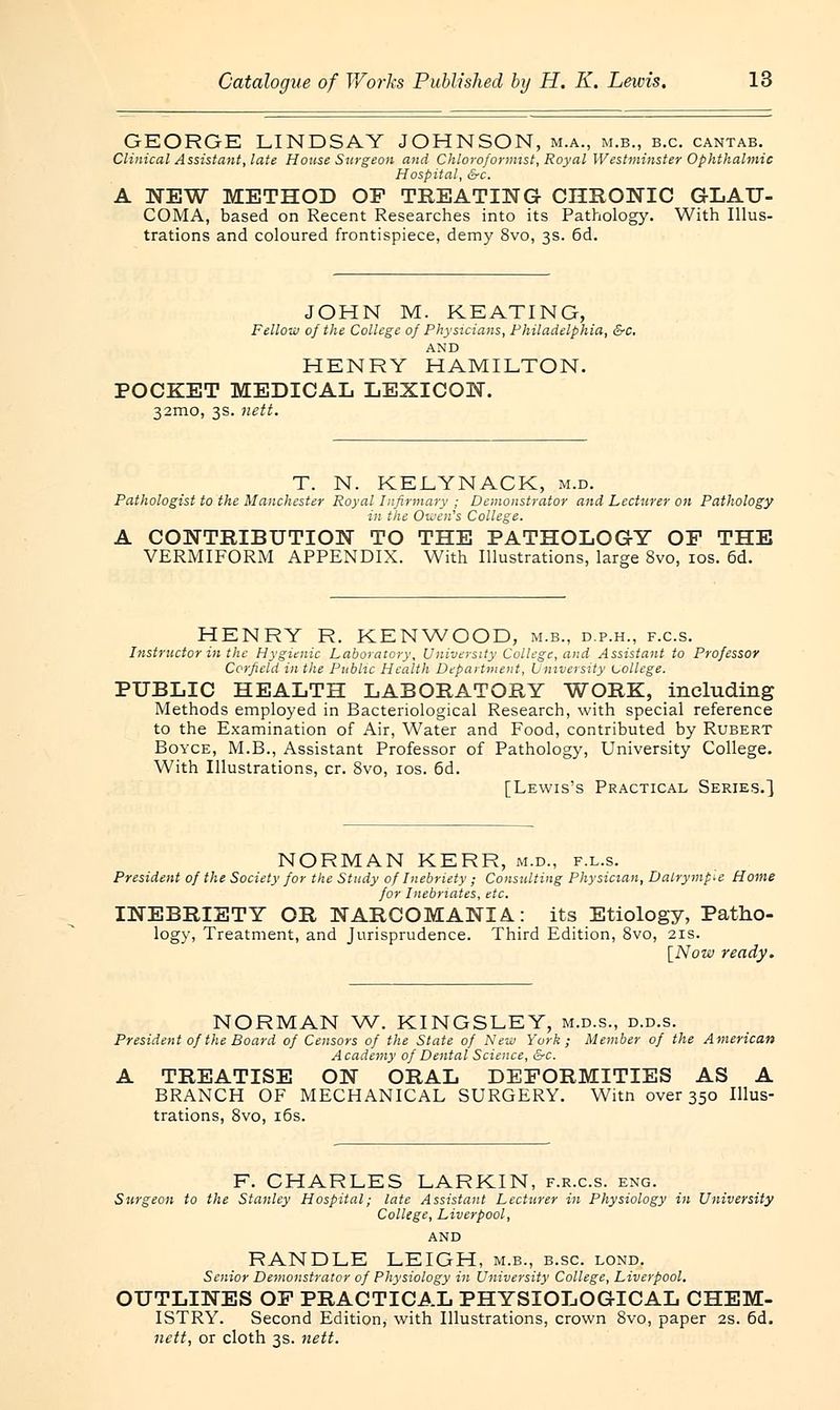 GEORGE LINDSAY JOHNSON, m.a., m.b., b.c. cantab. Clinical Assistant, late House Surgeon and Chloroformist, Royal Westminster Ophthalmic Hospital, &c. A NEW METHOD OF TREATING CHRONIC GLAU- COMA, based on Recent Researches into its Pathology. With Illus- trations and coloured frontispiece, demy 8vo, 3s. 6d. JOHN M. KEATING, Fellow of the College of Physicians, Philadelphia, &c. AND HENRY HAMILTON. POCKET MEDICAL LEXICON. 32mo, 3s. nett. T. N. KELYNACK, m.d. Pathologist to the Manchester Royal Infirmary ; Demonstrator and Lecturer on Pathology in the Owen's College. A CONTRIBUTION TO THE PATHOLOGY OF THE VERMIFORM APPENDIX. With Illustrations, large 8vo, 10s. 6d. HENRY R. KENWOOD, m.b., d.p.h., f.c.s. Instructor in the Hygienic Laboratory, University College, and Assistant to Professor Corfield in the Public Health Department, University uollege. PUBLIC HEALTH LABORATORY WORK, including Methods employed in Bacteriological Research, with special reference to the Examination of Air, Water and Food, contributed by Rubert Boyce, M.B., Assistant Professor of Pathology, University College. With Illustrations, cr. 8vo, 10s. 6d. [Lewis's Practical Series.] NORMAN KERR, m.d., f.l.s. President of the Society for the Study of Inebriety ; Consulting Physician, Dalrymp-e Home for Inebriates, etc. INEBRIETY OR NARCOMANIA.: its Etiology, Patho- logy, Treatment, and Jurisprudence. Third Edition, 8vo, 21s. [Now ready. NORMAN W. KINGSLEY, m.d.s., d.d.s. President of the Board of Censors of the State of New York; Member of the American Academy of Dental Science, Src. A TREATISE ON ORAL DEFORMITIES AS A BRANCH OF MECHANICAL SURGERY. Witn over 350 Illus- trations, 8vo, 16s. F. CHARLES LARKIN, f.r.c.s. eng. Surgeon to the Stanley Hospital; late Assistant Lecturer in Physiology in University College, Liverpool, AND RANDLE LEIGH, m.b., b.sc. lond. Senior Demonstrator of Physiology in University College, Liverpool. OUTLINES OF PRACTICAL PHYSIOLOGICAL CHEM- ISTRY. Second Edition, with Illustrations, crown 8vo, paper 2s. 6d. nett, or cloth 3s. nett.