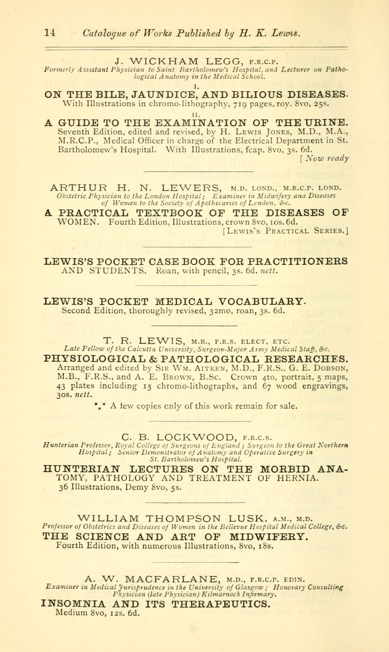 J. WICKHAM LEGG, f.r.c.p. Formerly Assistant Physician to Saint Bartholomew's Hospital, and Lecturer on Patho- logical Anatomy in the Medical School. ON THE BILE, JAUNDICE,'AND BILIOUS DISEASES. With Illustrations in chromo-lithography, 719 pages, roy. 8vo, 25s. A GUIDE TO THE EXAMINATION OF THE URINE. Seventh Edition, edited and revised, by H. Lewis Jones, M.D., M.A., M.R.C.P., Medical Officer in charge of the Electrical Department in St. Bartholomew^ Hospital. With Illustrations, fcap. 8vo, 3s. 6d. [ Now ready ARTHUR H. N. LEWERS, m.d. lond., m.r.c.p. lond. Obstetric Physician to the London Hospital; Examiner in Midwifery ana Diseases 0/ Women to the Society of Apothecaries of Lcttdon, &c. A PRACTICAL TEXTBOOK OE THE DISEASES OF WOMEN. Fourth Edition, Illustrations, crown Svo, 10s. 6d. [Lewis's Practical Series.] LEWIS'S POCKET CASE BOOK FOR PRACTITIONERS AND STUDENTS. Roan, with pencil, 3s. 6d. nett. LEWIS'S POCKET MEDICAL VOCABULARY. Second Edition, thoroughly revised, 32mo, roan, 3s. 6d. T. R. LEWIS, M.B., F.R.S. ELECT, ETC. Late Fellow of the Calcutta University, Surgeon-Major Aim\ Medical Staff, &c. PHYSIOLOGICAL & PATHOLOGICAL RESEARCHES. Arranged and edited by Sir Wm. Aitken, M.D., F.R.S., G. E. Dobson, M.B., F.R.S., and A. E. Brown, B.Sc Crown 4to, portrait, 5 maps, 43 plates including 15 chromo-lithographs, and 67 wood engravings, 30s. nett. *»* A few copies cnly of this work remain for sale. C. B. LOCKWOOD, f.r.cs. Hunterian Professor, Royal College 0) Surgeons of England; Surgeon to the Great Northern Hospital; Senior Demonstrator of Anatomy and Operative Surgery in St. Bartholomew's Hospital. HUNTERIAN LECTURES ON THE MORBID ANA- TOMY, PATHOLOGY AND TREATMENT OF HERNIA. 36 Illustrations, Demy Svo, 5s. WILLIAM THOMPSON LUSK, a.m., m.d. Professor of Obstetrics and Diseases of Women in the Bellcvue Hospital Medical College, &c. THE SCIENCE AND ART OF MIDWIFERY. Fourth Edition, with numerous Illustrations, 8vo, iSs. A. W. MACFARLANE, m.d., f.r.c.p. edin. Examiner in Medical Jurisprudence in the University of Glasgow; Honorary Consulting Physician (late Physician) Kilmarnock Infirmary. INSOMNIA AND ITS THERAPEUTICS. Medium Svo, 12s. 6d.