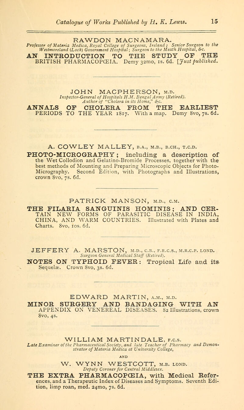 RAWDON MACNAMARA. Professor of Materia. Medico., Royal College of Surgeons, Ireland; Senior Surgeon to the Westmoreland {Lock) Government Hospital; Surgeon to the Meath Hospital, &c. AN INTRODUCTION TO THE STUDY OF THE BRITISH PHARMACOPOEIA. Demy 321110, is. 6d. {Just published. JOHN MACPHERSON, m.d. Inspector-General of Hospitals H.M. Bengal Army (Retired). Author oj Cholera in its Home &c. ANNALS OF CHOLERA FROM THE EARLIEST PERIODS TO THE YEAR 1817. With a map. Demy 8vo, 7s. 6d. A. COWLEY MALLEY, b.a., m.b., b.ch., t.c.d. PHOTO-MICRO GRAPH Y ; including a description of the Wet Collodion and Gelatino-Bromide Processes, together with the best methods of Mounting and Preparing Microscopic Objects for Photo- Micrography. Second Edition, with Photographs and Illustrations, crown 8vo, 7s. 6d. PATRICK MANSON, m.d., cm. THE FILARIA SANGUINIS HOMINIS ; AND CER- TAIN NEW FORMS OF PARASITIC DISEASE IN INDIA, CHINA, AND WARM COUNTRIES. Illustrated with Plates and Charts. 8vo, 10s. 6d. JEFFERY A. MARSTON, m.d., c.b., f.r.c.s., m.r.c.p. loxd. Surgeon General Medical Staff (Retired). NOTES ON TYPHOID FEVER: Tropical Life and its Sequela?. Crown Svo, 3s. 6d. EDWARD MARTIN, a.m., m.d. MINOR SURGERY AND BANDAGING WITH AN APPENDIX ON VENEREAL DISEASES. 82 Illustrations, crown Svo, 4s. WILLIAM MARTINDALE, f.c.s. Late Examiner of the Pharmaceutical Society, and late Teacher of Pharmacy and Demon- strator of Materia Medica at University College, AND W. WYNN WESTCOTT, m.b. lond. Deputy Coroner for Central Middlesex. THE EXTRA PHARMACOPOEIA, with Medical Refer- ences, and a Therapeutic Index of Diseases and Symptoms. Seventh Edi- tion, limp roan, med. 24mo, 7s. 6d.
