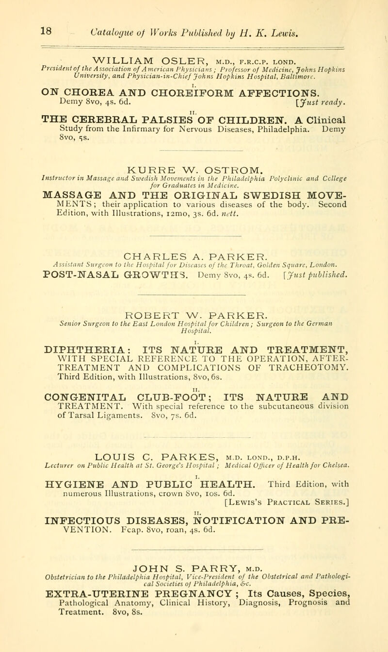 WILLIAM OSLER, m.d., f.r.c.p. lond. President of the Association of American Physicians ; Professor of Medicine, Johns Hopkins University, and Physician-in-Chief Johns Hopkins Hospital, Baltimore. ON CHOREA AND CHOREIFORM AFFECTIONS. Demy 8vo, 4s. 6d. [J** ready. THE CEREBRAL PALSIES OF CHILDREN. A Clinical Study from the Infirmary for Nervous Diseases, Philadelphia. Demy 8vo, ss. KURRE W. OSTROM. Instructor in Massage and Swedish Movements in the Philadelphia Polyclinic and College for Graduates in Medicine. MASSAGE AND THE ORIGINAL SWEDISH MOVE- MENTS; their application to various diseases of the body. Second Edition, with Illustrations, i2mo, 3s. 6d. nett. CHARLES A. PARKER. Assistant Surgeon to the Hospital for Diseases of the Throat, Golden Square, London. POST-NASAL GROWTHS. Demy 8vo, 4s. 6d. [Just published. ROBERT W. PARKER. Senior Surgeon to the East London Hospital for Children; Surgeon to the German Hospital. DIPHTHERIA: ITS NATURE AND TREATMENT, WITH SPECIAL REFERENCE TO THE OPERATION, AFTER- TREATMENT AND COMPLICATIONS OF TRACHEOTOMY. Third Edition, with Illustrations, 8vo, 6s. CONGENITAL CLUB-FOOT; ITS NATURE AND TREATMENT. With special reference to the subcutaneous division of Tarsal Ligaments. Svo, 7s. 6d. LOUIS C. PARKES, m.d. lond., d.p.h. Lecturer on Public Health at St. George's Hospital ; Medical Officer of Health for Chelsea. HYGIENE AND PUBLIC ' HEALTH. Third Edition, with numerous Illustrations, crown Svo, 10s. 6d. [Lewis's Practical Series.] INFECTIOUS DISEASES, NOTIFICATION AND PRE- VENTION. Fcap. 8vo, roan, 4s. 6d. JOHN S. PARRY, m.d. Obstetrician to the Philadelphia Hospital, Vice-President of the Obstetrical and Pathologi- cal Societies oj Philadelphia, &c. EXTRA-UTERINE PREGNANCY ; Its Causes, Species, Pathological Anatomy, Clinical History, Diagnosis, Prognosis and Treatment. 8vo, 8s.