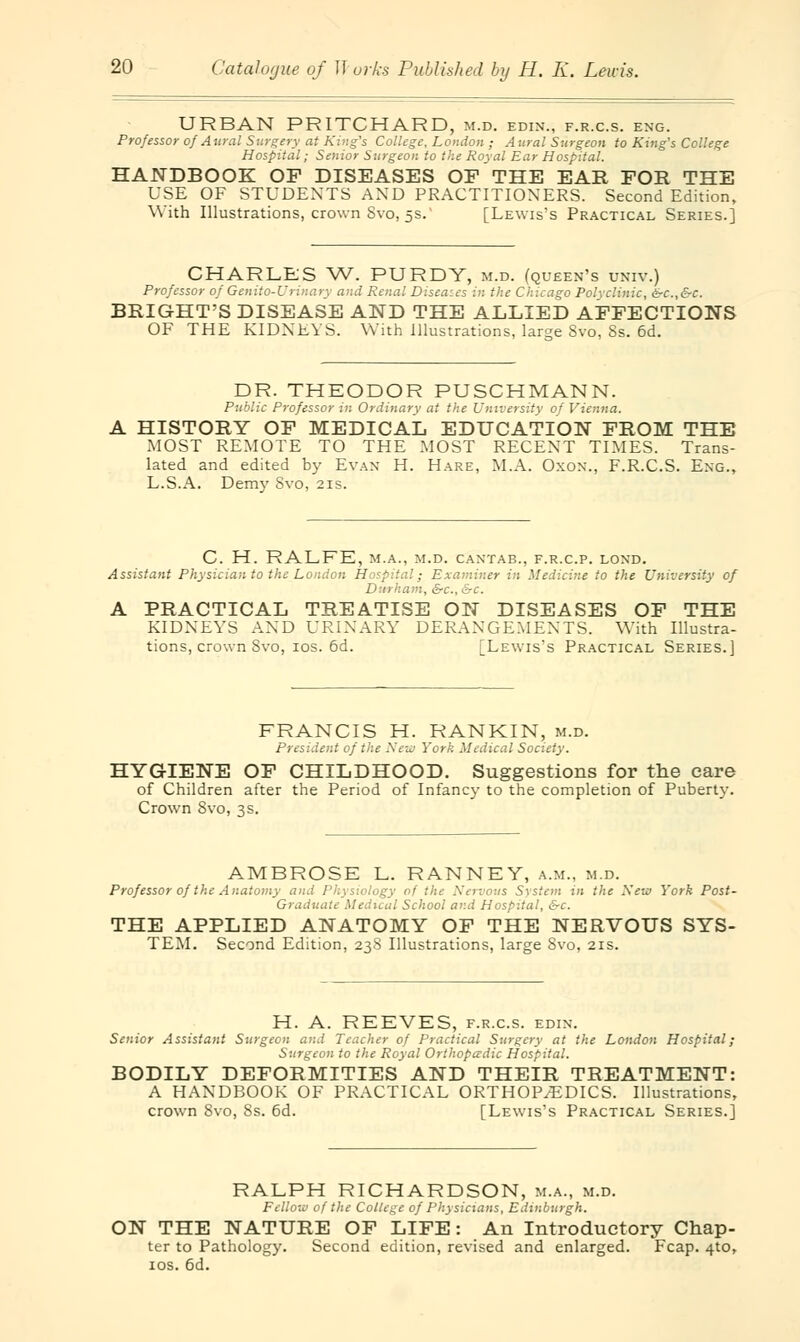 URBAN PRITCHARD, m.d. edin., f.r.c.s. eng. Professor of Aural Surgery at King's College, London ; A ural Surgeon to King's College Hospital; Senior Surgeon to the Royal Ear Hospital. HANDBOOK OF DISEASES OF THE EAR FOR THE USE OF STUDENTS AND PRACTITIONERS. Second Edition, With Illustrations, crown Svo, 5s. [Lewis's Practical Series.] CHARLES W. PURDY, m.d. (queen's univ.) Professor of Genito-U'rinary and Renal Diseases in the Chicago Polyclinic, &c.,&c. BRIGHT'S DISEASE AND THE ALLIED AFFECTIONS OF THE KIDNEYS. With Illustrations, large Svo, Ss. 6d. DR. THEODOR PUSCHMANN. Public Professor in Ordinary at the University of Vienna. A HISTORY OF MEDICAL EDUCATION FROM THE MOST REMOTE TO THE MOST RECENT TIMES. Trans- lated and edited by Evan H. Hare, M.A. Oxon., F.R.C.S. Eng., L.S.A. Demy Svo, 21s. C. H. RALFE, M.A., M.D. CANTAB., F.R.C.P. LOND. Assistant Physician to the London Hospital; Examiner in Medicine to the University of Durham, &c, &c. A PRACTICAL TREATISE ON DISEASES OF THE KIDNEYS AND URINARY DERANGEMENTS. With Illustra- tions, crown Svo, 10s. 6d. [Lewis's Practical Series.] FRANCIS H. RANKIN, m.d. President of the New York Medical Society. HYGIENE OF CHILDHOOD. Suggestions for the care of Children after the Period of Infancy to the completion of Puberty. Crown Svo, 3s. AMBROSE L. RANNEY, a.m., m.d. Professor of the Anatomy ami Physiology of the Nervous System in the New York Post- Graduate Medical School and Hospital, &c. THE APPLIED ANATOMY OF THE NERVOUS SYS- TEM. Second Edition, 23S Illustrations, large Svo, 21s. H. A. REEVES, f.r.c.s. edin. Senior Assistant Surgeon and Teacher of Practical Surgery at the London Hospital; Surgeon to the Royal Orthopedic Hospital. BODILY DEFORMITIES AND THEIR TREATMENT: A HANDBOOK OF PRACTICAL ORTHOP/EDICS. Illustrations, crown Svo, 8s. 6d. [Lewis's Practical Series.] RALPH RICHARDSON, m.a., m.d. Fellow of the College of Physicians, Edinburgh. ON THE NATURE OF LIFE: An Introductory Chap- ter to Pathology. Second edition, revised and enlarged. Fcap. 4to, 10s. 6d.