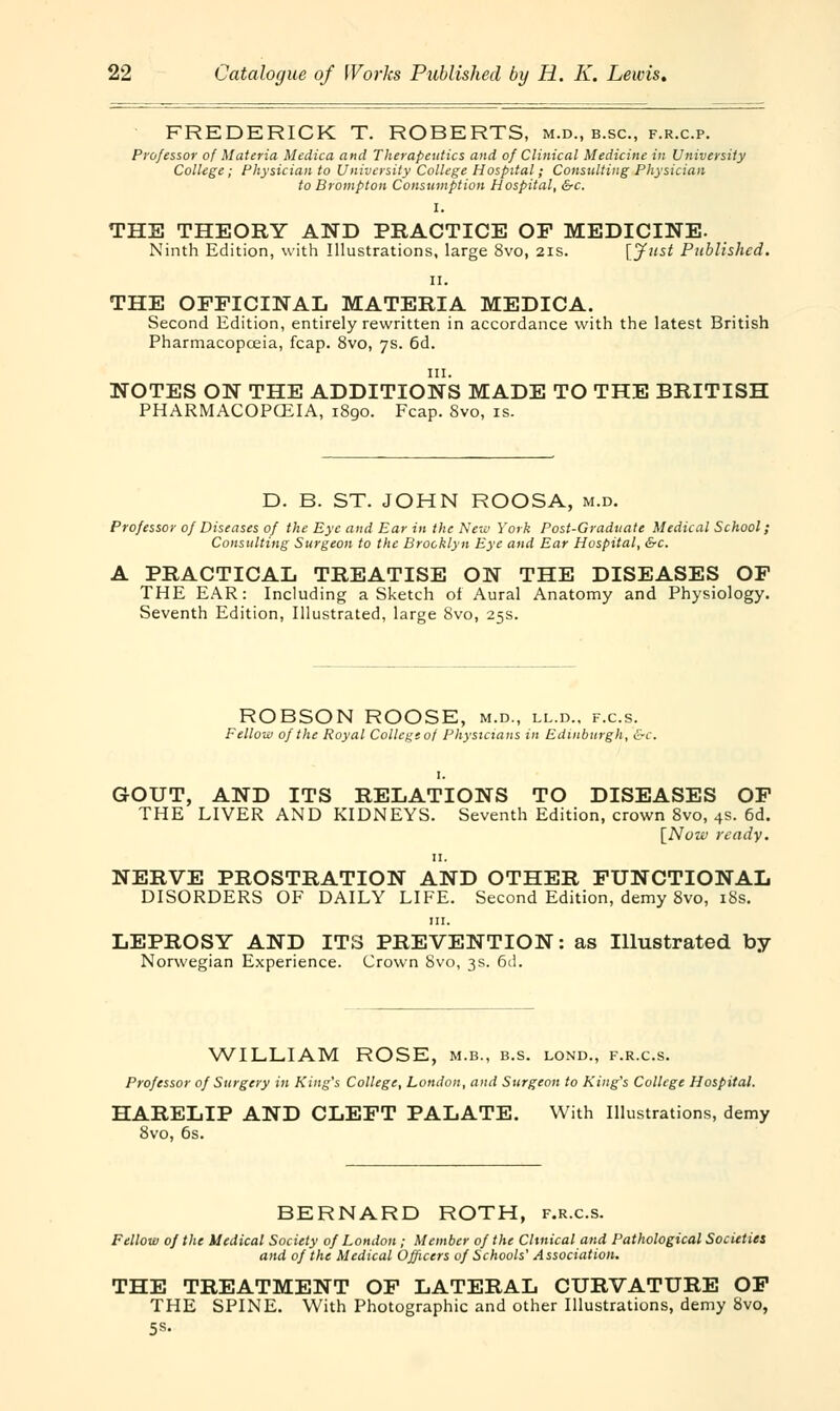 FREDERICK T. ROBERTS, m.d., b.sc, f.r.c.p. Professor of Materia Medico, and Therapeutics and of Clinical Medicine in University College; Physician to University College Hospital; Consulting Physician to Brompton Consumption Hospital, &c. I. THE THEORY AND PRACTICE OF MEDICINE. Ninth Edition, with Illustrations, large 8vo, 2is. [Just Published. ii. THE OFFICINAL MATERIA MEDICA. Second Edition, entirely rewritten in accordance with the latest British Pharmacopeia, fcap. 8vo, 7s. 6d. in. NOTES ON THE ADDITIONS MADE TO THE BRITISH PHARMACOPOEIA, 1890. Fcap. Svo, is. D. B. ST. JOHN ROOSA, m.d. Professor of Diseases of the Eye and Ear in the New York Post-Graduate Medical School; Consulting Surgeon to the Brooklyn Eye and Ear Hospital, &c. A PRACTICAL TREATISE ON THE DISEASES OF THE EAR: Including a Sketch of Aural Anatomy and Physiology. Seventh Edition, Illustrated, large Svo, 25s. ROBSON ROOSE, m.d., ll.d.. f.c.s. Fellow of the Royal College of Physicians in Edinburgh, &c. GOUT, AND ITS RELATIONS TO DISEASES OF THE LIVER AND KIDNEYS. Seventh Edition, crown Svo, 4s. 6d. [Now ready. 11. NERVE PROSTRATION AND OTHER FUNCTIONAL DISORDERS OF DAILY LIFE. Second Edition, demy 8vo, iSs. in. LEPROSY AND ITS PREVENTION: as Illustrated by Norwegian Experience. Crown Svo, 3s. 6d. WILLIAM ROSE, m.b., b.s. lond., f.r.c.s. Professor of Surgery in King's College, London, and Surgeon to King's College Hospital. HARELIP AND CLEFT PALATE. With Illustrations, demy 8vo, 6s. BERNARD ROTH, f.r.c.s. Fellow of the Medical Society of London ; Member of the Cluneal and Pathological Societies and of the Medical Officers of Schools' Association. THE TREATMENT OF LATERAL CURVATURE OF THE SPINE. With Photographic and other Illustrations, demy Svo, 5s.
