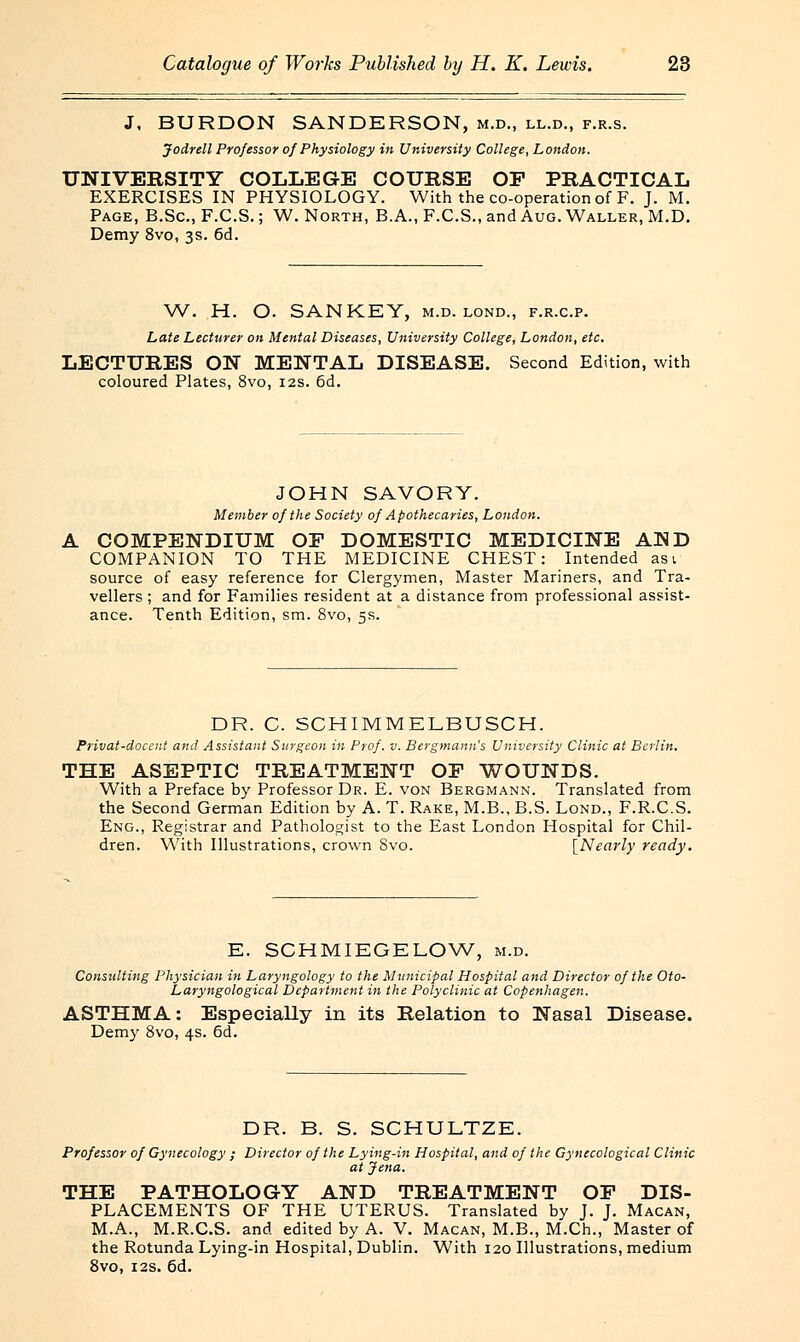 J, BURDON SANDERSON, m.d., ll.d., f.r.s. Jodrell Professor of Physiology in University College, London. UNIVERSITY COLLEGE COURSE OP PRACTICAL EXERCISES IN PHYSIOLOGY. With the co-operation of F. J. M. Page, B.Sc., F.C.S.; W. North, B.A., F.C.S., and Aug. Waller, M.D. Demy 8vo, 3s. 6d. W. H. O. SANKEY, m.d. lond., f.r.c.p. Late Lecturer on Mental Diseases, University College, London, etc. LECTURES ON MENTAL DISEASE. Second Edition, with coloured Plates, 8vo, 12s. 6d. JOHN SAVORY. Member of the Society of Apothecaries, London. COMPENDIUM OP DOMESTIC MEDICINE AND COMPANION TO THE MEDICINE CHEST: Intended asi source of easy reference for Clergymen, Master Mariners, and Tra- vellers ; and for Families resident at a distance from professional assist- ance. Tenth Edition, sm. 8vo, 5s. DR. C. SCHIMMELBUSCH. Privat-doccnt and Assistant Surgeon in Prof. v. Bergmann's University Clinic at Berlin. THE ASEPTIC TREATMENT OP WOUNDS. With a Preface by Professor Dr. E. von Bergmann. Translated from the Second German Edition by A. T. Rake, M.B., B.S. Lond., F.R.C.S. Eng., Registrar and Pathologist to the East London Hospital for Chil- dren. With Illustrations, crown 8vo. [Nearly ready. E. SCHMIEGELOW, m.d. Consulting Physician in Laryngology to the Municipal Hospital and Director of the Oto- Laryngological Department in the Polyclinic at Copenhagen. ASTHMA: Especially in its Relation to Nasal Disease. Demy 8vo, 4s. 6d. DR. B. S. SCHULTZE. Professor of Gynecology ; Director of the Lying-in Hospital, and of the Gynecological Clinic at Jena. THE PATHOLOGY AND TREATMENT OP DIS- PLACEMENTS OF THE UTERUS. Translated by J. J. Macan, M.A., M.R.C.S. and edited by A. V. Macan, M.B., M.Ch., Master of the Rotunda Lying-in Hospital, Dublin. With 120 Illustrations, medium 8vo, 12s. 6d.