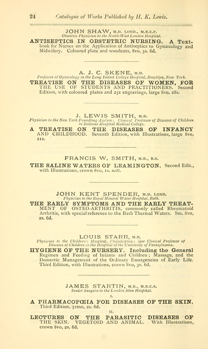 JOHN SHAW, M.D. LOND., M.R.C.P. Obstetric Physician to the North-West London Hospital. ANTISEPTICS IN OBSTETRIC NURSING. A Text- book for Nurses on the Application of Antiseptics to Gynecology and Midwifery. Coloured plate and woodcuts, 8vo, 3s. 6d. A. J. C. SKENE, m.d. Professor of Gynecology in the Long Island College Hospital, Brooklyn, New York. TREATISE ON THE DISEASES OF WOMEN, FOR THE USE OF STUDENTS AND PRACTITIONERS. Second Edition, with coloured plates and 251 engravings, large 8vo, 28s. J. LEWIS SMITH, m.d. Physician to the New York Foundling Asylum ; Clinical Professor of Diseases of Children in Bellevue Hospital Medical College. A TREATISE ON THE DISEASES OF INFANCY AND CHILDHOOD. Seventh Edition, with Illustrations, large 8vo, 21s. FRANCIS W. SMITH, m.b., b.s. THE SALINE WATERS OF LEAMINGTON. Second Edit., with Illustrations, crown 8vo, is. nett. JOHN KENT SPENDER, m.d. lond. Physician to the Royal Mineral Water Hospital, Bath. THE EARLY SYMPTOMS AND THE EARLY TREAT- MENT OF OSTEO-ARTHRITIS, commonly called Rheumatoid Arthritis, with special reference to the Bath Thermal Waters. Sm. 8vo, 2s. 6d. LOUIS STARR, m.d. Physician to the Children's Hospital, Philadelphia; late Clinical Professor of Diseases of Children in the Hospital of the University of Pennsylvania. HYGIENE OF THE NURSERY. Including the General Regimen and Feeding of Infants and Children ; Massage, and the Domestic Management of the Ordinary Emergencies of Early Life. Third Edition, with Illustrations, crown 8vo, 3s. 6d. JAMES STARTIN, m.b., m.r.c.s. Senior Surgeon to the Loudon Skin Hospital. I. A PHARMACOPOEIA FOR DISEASES OF THE SKIN. Third Edition, 321110, 2s. 6d. n. LECTURES ON THE PARASITIC DISEASES OF THE SKIN. VEGETOID AND ANIMAL. With Illustrations, crown 8vo, 2s. 6d.