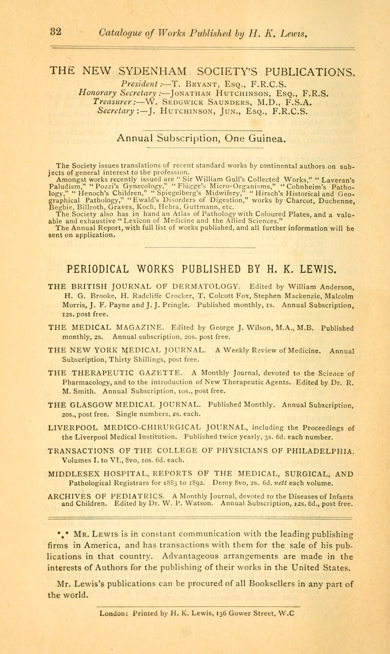 THE NEW SYDENHAM SOCIETY'S PUBLICATIONS. President:—T. Bryant, Esq., F.R.C.S. Honorary Secretary:—Jonathan Hutchinson, Esq., F.R.S. Treasurer:—W. Sedgwick Saunders, M.D., F.S.A. Secretary :— J. Hutchinson, Jun., Esq., F.R.C.S. Annual Subscription, One Guinea. The Society issues translations of recent standard works by continental authors on sub- jects of general interest to the profession. Amongst works recently issued are  Sir William Gull's Collected Works,  Laveran's Paludism,  Pozzi's Gynecology,  Fliigge's Micro-Organisms,  Cohnheim's Patho- logy,  Henoch's Children,  Spiegelberg's Midwifery,  Hirsch's Historical and Geo- graphical Pathology, Ewald's Disorders of Digestion, works by Charcot, Duchenne, Begbie, Billroth, Graves, Koch, Hebra, Guttmann, etc. The Society also has in hand an Atlas of Pathology with Coloured Plates, and a valu- able and exhaustive Lexicon of Medicine and the Allied Sciences. The Annual Report, with full list of works published, and all further information will be sent on application. PERIODICAL WORKS PUBLISHED BY H. K. LEWIS. THE BRITISH JOURNAL OF DERMATOLOGY. Edited by William Anderson, H. G. Brooke, H. Radcliffe Crocker, T. Colcott Fox, Stephen Mackenzie, Malcolm Morris, J. F. Payne and J. J. Pringle. Published monthly, is. Annual Subscription, 12s. post free. THE MEDICAL MAGAZINE. Edited by George J. Wilson, M.A., M.B. Published monthly, 2S. Annual subscription, 20s. post free. THE NEW YORK MEDICAL JOURNAL. A Weekly Review of Medicine. Annual Subscription, Thirty Shillings, post free. THE THERAPEUTIC GAZETTE. A Monthly Journal, devoted to the Science of Pharmacology, and to the introduction of New Therapeutic Agents. Edited by Dr. R. M.Smith. Annual Subscription, 10s., post free. THE GLASGOW MEDICAL JOURNAL. Published Monthly. Annual Subscription, 20s., post free. Single numbers, zs. each. LIVERPOOL MEDICO-CHIRURGICAL JOURNAL, including the Proceedings of the Liverpool Medical Institution. Published twice yearly, 3s. 6d. each number. TRANSACTIONS OF THE COLLEGE OF PHYSICIANS OF PHILADELPHIA. Volumes I. to VI., 8vo, 10s. 6d. each. MIDDLESEX HOSPITAL, REPORTS OF THE MEDICAL, SURGICAL, AND Pathological Registrars for 1883 to 1892. Demy 8vo, 2s. 6d. nett each volume. ARCHIVES OF PEDIATRICS. A Monthly Journal, devoted to the Diseases of Infants and Children. Edited by Dr. W. P. Watson. Annual Subscription, 12s. 6d., post free. •„* Mr. Lewis is in constant communication with the leading publishing firms in America, and has transactions with them for the sale of his pub- lications in that country. Advantageous arrangements are made in the interests of Authors for the publishing of their works in the United States. Mr. Lewis's publications can be procured of all Booksellers in any part of the world. London: Printed by H. K. Lewis, 136 Gower Street, W.C