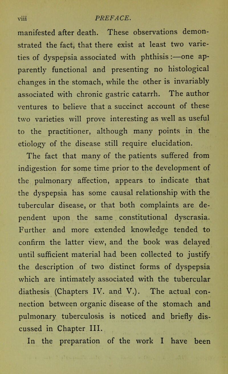 manifested after death. These observations demon- strated the fact, that there exist at least two varie- ties of dyspepsia associated with phthisis :—one ap- parently functional and presenting no histological changes in the stomach, while the other is invariably associated with chronic gastric catarrh. The author ventures to believe that a succinct account of these two varieties will prove interesting as well as useful to the practitioner, although many points in the etiology of the disease still require elucidation. The fact that many of the patients suffered from indigestion for some time prior to the development of the pulmonary affection, appears to indicate that the dyspepsia has some causal relationship with the tubercular disease, or that both complaints are de- pendent upon the same constitutional dyscrasia. Further and more extended knowledge tended to confirm the latter view, and the book was delayed until sufficient material had been collected to justify the description of two distinct forms of dyspepsia which are intimately associated with the tubercular diathesis (Chapters IV. and V.). The actual con- nection between organic disease of the stomach and pulmonary tuberculosis is noticed and briefly dis- cussed in Chapter III. In the preparation of the work I have been