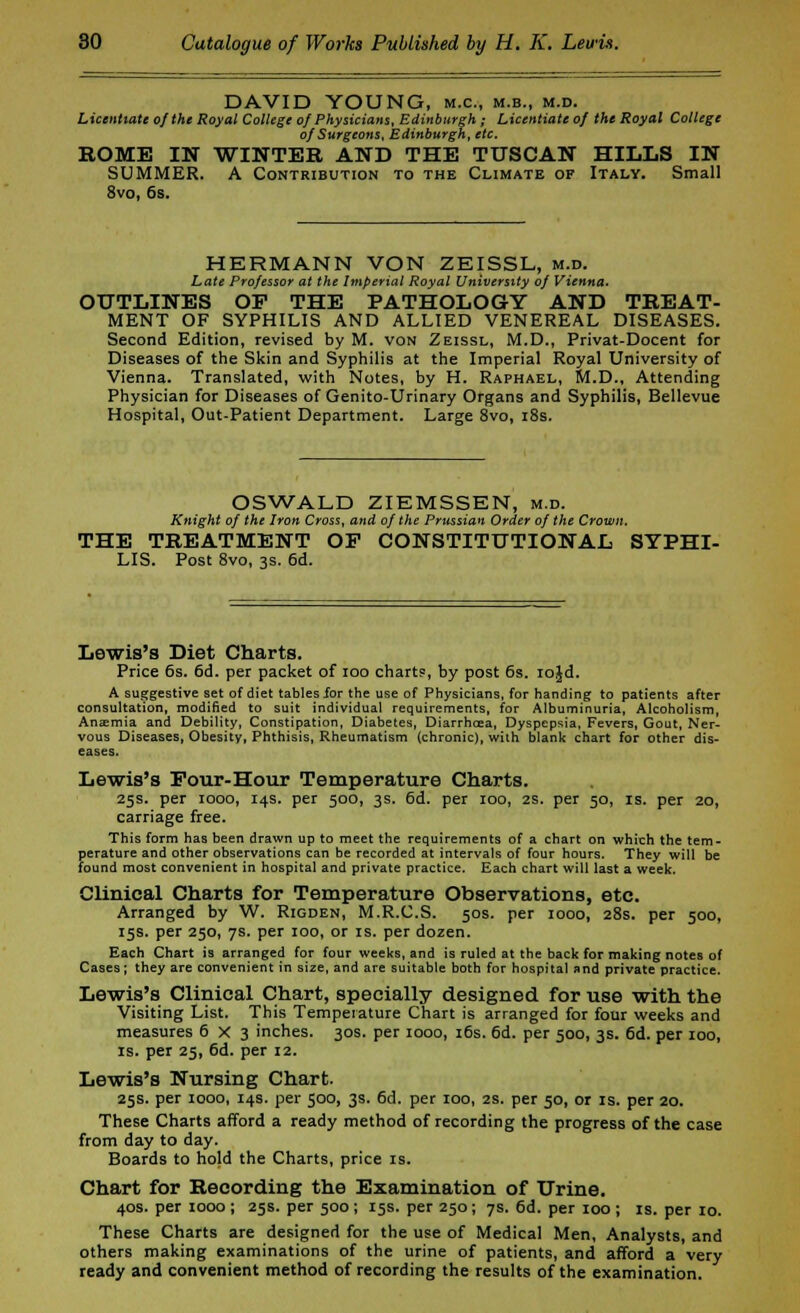 DAVID YOUNG, m.c, m.b., m.d. Licentiate of the Royal College of Physicians, Edinburgh; Licentiate of the Royal College of Surgeons, Edinburgh, etc. ROME IN WINTER AND THE TUSCAN HILLS IN SUMMER. A Contribution to the Climate or Italy. Small 8vo, 6s. HERMANN VON ZEISSL, m.d. Late Professor at the Imperial Royal University of Vienna. OUTLINES OF THE PATHOLOGY AND TREAT- MENT OF SYPHILIS AND ALLIED VENEREAL DISEASES. Second Edition, revised by M. von Zeissl, M.D., Privat-Docent for Diseases of the Skin and Syphilis at the Imperial Royal University of Vienna. Translated, with Notes, by H. Raphael, M.D., Attending Physician for Diseases of Genito-Urinary Organs and Syphilis, Bellevue Hospital, Out-Patient Department. Large 8vo, 18s. OSWALD ZIEMSSEN, m.d. Knight of the Iron Cross, and of the Prussian Order of the Crown, THE TREATMENT OF CONSTITUTIONAL SYPHI- LIS. Post 8vo, 3s. 6d. Lewis's Diet Charts. Price 6s. 6d. per packet of ioo chart?, by post 6s. iojd. A suggestive set of diet tables for the use of Physicians, for handing to patients after consultation, modified to suit individual requirements, for Albuminuria, Alcoholism, Anaemia and Debility, Constipation, Diabetes, Diarrhoea, Dyspepsia, Fevers, Gout, Ner- vous Diseases, Obesity, Phthisis, Rheumatism (chronic), with blank chart for other dis- eases. Lewis's Four-Hour Temperature Charts. 25s. per 1000, 14s. per 500, 3s. 6d. per 100, 2S. per 50, is. per 20, carriage free. This form has been drawn up to meet the requirements of a chart on which the tem- perature and other observations can be recorded at intervals of four hours. They will be found most convenient in hospital and private practice. Each chart will last a week. Clinical Charts for Temperature Observations, etc. Arranged by W. Rigden, M.R.C.S. 50s. per 1000, 28s. per 500, 15s. per 250, 7s. per 100, or is. per dozen. Each Chart is arranged for four weeks, and is ruled at the back for making notes of Cases; they are convenient in size, and are suitable both for hospital and private practice. Lewis's Clinical Chart, specially designed for use with the Visiting List. This Temperature Chart is arranged for four weeks and measures 6X3 inches. 30s. per 1000, 16s. 6d. per 500, 3s. 6d. per 100, is. per 25, 6d. per 12. Lewis's Nursing Chart. 25s. per 1000, 14s. per 500, 3s. 6d. per 100, 2s. per 50, or is. per 20. These Charts afford a ready method of recording the progress of the case from day to day. Boards to hold the Charts, price is. Chart for Recording the Examination of Urine. 40s. per 1000 ; 25s. per 500 ; 15s. per 250; 7s. 6d. per 100 ; is. per 10. These Charts are designed for the use of Medical Men, Analysts, and others making examinations of the urine of patients, and afford a very ready and convenient method of recording the results of the examination.