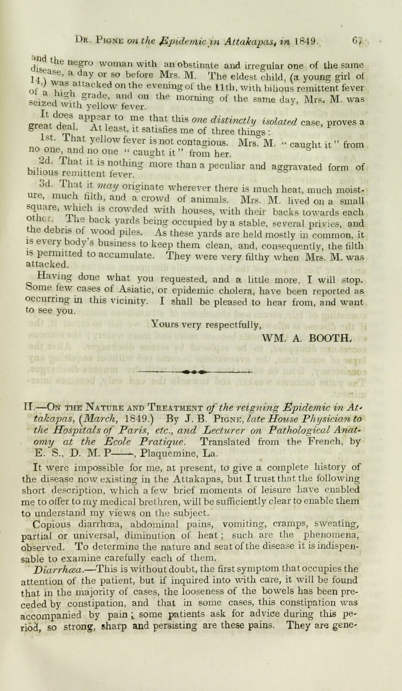 \j the negro woman with an obstinate and irregular one of the same -ease, a day or so before Mrs. M. The eldest child, (a young girl ol of a VTas1uttacked on the evening of the 11th, with bilious remittent fever sei7Priw h Srane' ad °n the morninS of the same day, Mrs, M. was seized with yellow lever. SrlLddZ T,' t0> me that this °ne disti™*h Elated case, proves a great deal. At least, it satisfies me of three things : nrv1L , yel'0W f6Ver k not contaSious. Mrs. M. ;■ caught it from no^one, and no one  caught it  from her. hiif™ That il; is nothing more than a peculiar and aggravated form of bilious remittent fever. 3d. That it may originate wherever there is much heat, much moist- ure, much filth, and a crowd of animals. Mrs. M. lived on a small square, which is crowded with houses, with their backs towards each rit a u baCk yM'dS bemg 0CCUPied by a stable, several privies, and trie debris of wood piles. As these yards are held mostly in common, it is every body s business to keep them clean, and, consequently, the filth is permitted to accumulate. They were very filthy when Mrs. M. was attacked. Having done what you requested, and a little more, I will stop, borne few cases of Asiatic, or epidemic cholera, have been reported as occurring in this vicinity. I shall be pleased to hear from, and want to see you. Yours very respectfully, WM. A. BOOTH, II.—On the Nature and Treatment of the reigning Epidemic in At- takapas, (March, 1849.) By J. B. Pigne, late House Physician to the Hospitals of Paris, etc., and Lecturer on Pathological AnaU omy at the Ecole Pratique. Translated from the French, by E. S., D. M. P -, Plaquemine, La. It were impossible for me, at present, to give a complete history of the disease now existing in the Attakapas, but I trust that the following short description, which a few brief moments of leisure have enabled me to offer to my medical brethren, will be sufficiently clear to enable them to understand my views on the subject. Copious diarrhoea, abdominal pains, vomiting, cramps, sweating, partial or universal, diminution of heat; such are the phenomena, observed. To determine the nature and seat of the disease it is indispen- sable to examine carefully each of them. Diarrhcea.—This is without doubt, the first symptom that occupies the attention of the patient, but if inquired into with care, it will be found that in the majority of cases, the looseness of the bowels has been pre- ceded by constipation, and that in some cases, this constipation was accompanied by pain i some patients ask for advice during this pe- riod, so strong, sharp and persisting are these pains. They are gene-