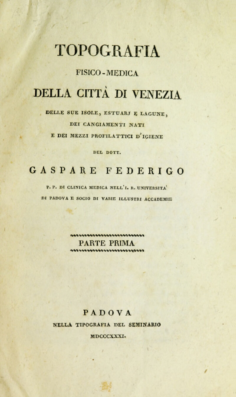 TOPOGRAFIA FISICO-MEDICA DELLA CITTÀ DI VENEZIA DELLE SUE ISOLE, ESTUARJ E LACUNE, DEI CANGIAMENTI NATI E DEI MEZZI PROFILATTICI D* IGIENE DEL DOTT. GASPARE FEDERIGO P. P. DI CLINICA MEDICA NELL'I. R. UNIVERSITÀ' DI PADOVA E SOCIO DI VARIE ILLUSTRI ACCADEMIE PARTE PRIMA PADOVA NELLA TIPOGRAFIA DEL SEMINARIO MDCCCXXXI.