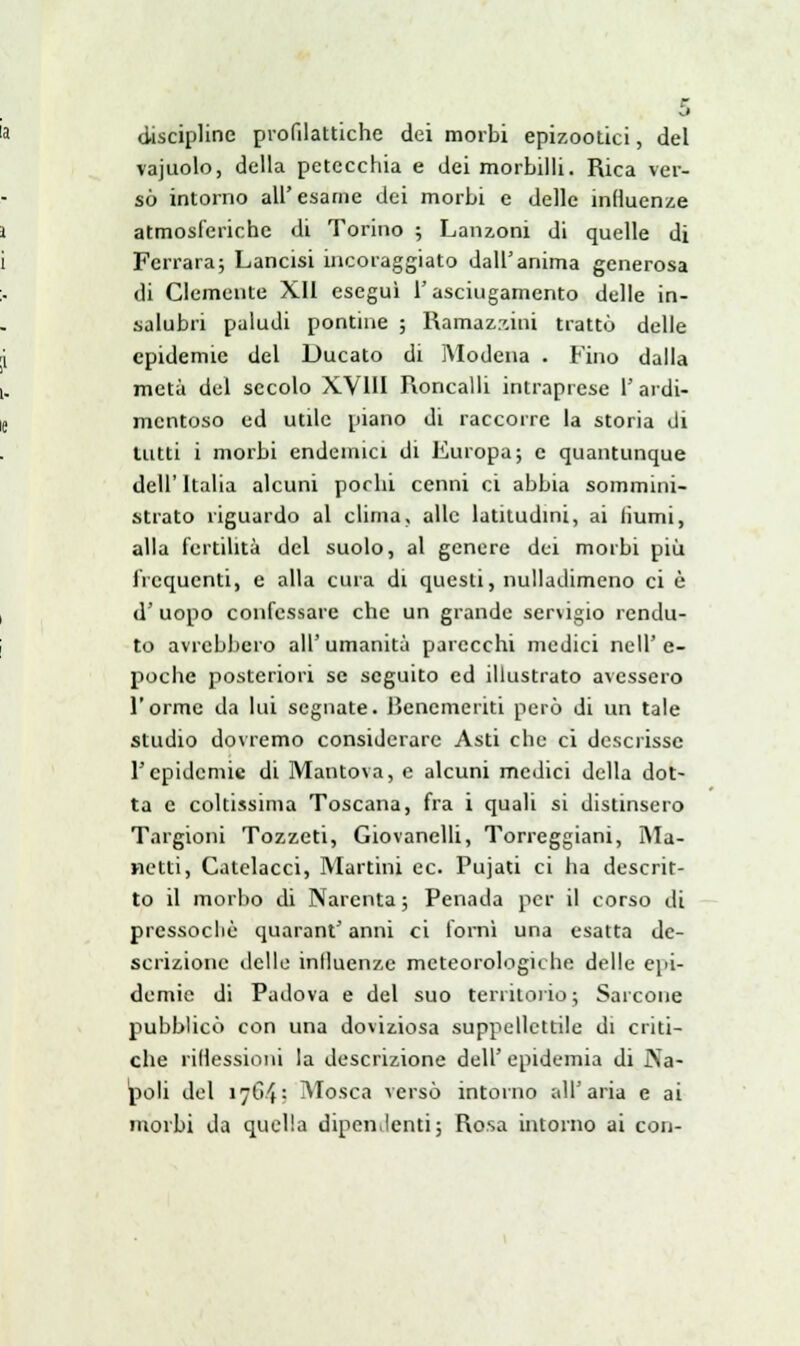 discipline profilattiche dei morbi epizootici, del vajuolo, della petecchia e dei morbilli. Rica ver- sò intorno all' esame dei morbi e delle influenze atmosferiche di Torino ; Lanzoni di quelle di Ferrara; Lancisi incoraggiato dall'anima generosa di Clemente XII eseguì l'asciugamento delle in- salubri paludi pontine ; Ramazzila trattò delle epidemie del Ducato di Modena . Fino dalla metà del secolo XVIII Roncalli intraprese l'ardi- mentoso ed utile piano di raccorre la storia di lutti i morbi endemici di Europa; e quantunque dell' Italia alcuni pochi cenni ci abbia sommini- strato riguardo al clima, alle latitudini, ai iìumi, alla fertilità del suolo, al genere dei morbi più frequenti, e alla cura di questi, nulladimeno ci è d' uopo confessare che un grande servigio rendu- to avrebbero all'umanità parecchi medici nell'e- poche posteriori se seguito ed illustrato avessero l'orme da lui segnate. Benemeriti però di un tale studio dovremo considerare Asti che ci descrisse l'epidemie di Mantova, e alcuni medici della dot- ta e coltissima Toscana, fra i quali si distinsero Targioni Tozzeti, Giovanelli, Torreggiani, Ma- netti, Catelacci, Martini ec. Pujati ci ha descrit- to il morbo di Narenta ; Penada per il corso di pressoché quarant'anni ci fornì una esatta de- scrizione delle influenze meteorologiche delle epi- demie di Padova e del suo territorio; Sarcone pubblicò con una doviziosa suppellettile di criti- che riflessioni la descrizione dell' epidemia di Na- poli del 17643 Mosca versò intorno all'aria e ai morbi da quella dipendenti; Rosa intorno ai con-