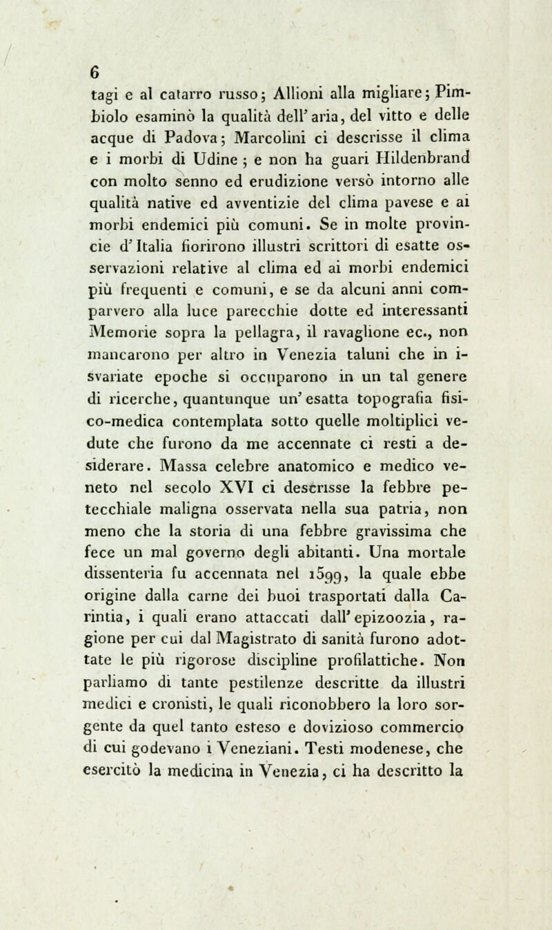 tagi e al catarro russo ; Allioni alla migliare ; Pim- biolo esaminò la qualità dell'aria, del vitto e delle acque di Padova; Marcolini ci descrisse il clima e i morbi di Udine ; e non ha guari Plildenbrand con molto senno ed erudizione versò intorno alle qualità native ed avventizie del clima pavese e ai morbi endemici più comuni. Se in molte Provin- cie d'Italia fiorirono illustri scrittori di esatte os- servazioni relative al clima ed ai morbi endemici più frequenti e comuni, e se da alcuni anni com- parvero alla luce parecchie dotte ed interessanti Memorie sopra la pellagra, il ravaglione ec, non mancarono per altro in Venezia taluni che in i- svariate epoche si occuparono in un tal genere di ricerche, quantunque un'esatta topografia fisi- co-medica contemplata sotto quelle moltiplici ve- dute che furono da me accennate ci resti a de- siderare. Massa celebre anatomico e medico ve- neto nel secolo XVI ci descrisse la febbre pe- tecchiale maligna osservata nella sua patria, non meno che la storia di una febbre gravissima che fece un mal governo degli abitanti. Una mortale dissenteria fu accennata nel i5o,g, la quale ebbe origine dalla carne dei buoi trasportati dalla Ca- rintia, i quali erano attaccati dall'epizoozia, ra- gione per cui dal Magistrato di sanità furono adot- tate le più rigorose discipline profilattiche. Non parliamo di tante pestilenze descritte da illustri medici e cronisti, le quali riconobbero la loro sor- gente da quel tanto esteso e dovizioso commercio di cui godevano i Veneziani. Testi modenese, che esercitò la medicina in Venezia, ci ha descritto la