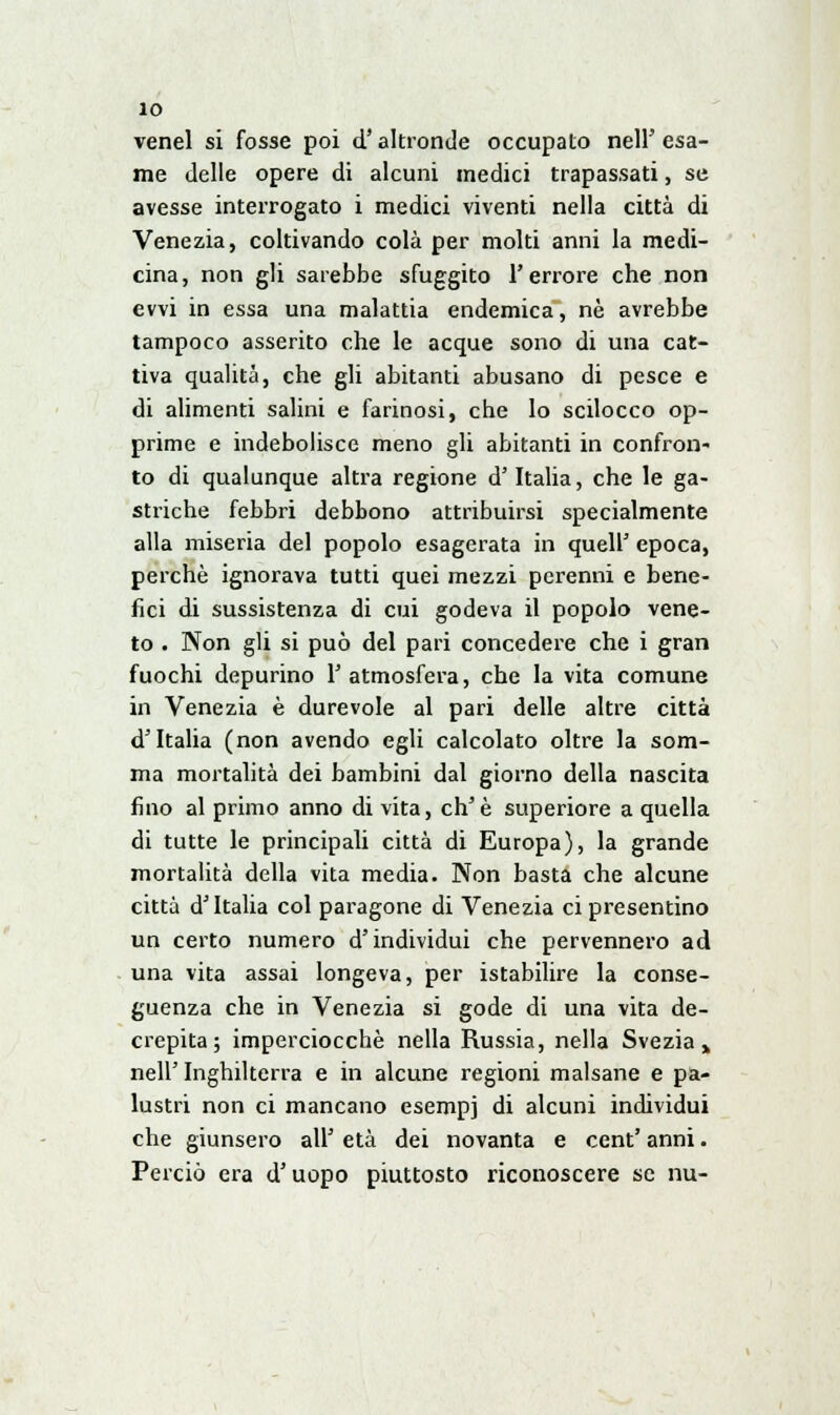 venel si fosse poi d'altronde occupato nell' esa- me delle opere di alcuni medici trapassati, se avesse interrogato i medici viventi nella città di Venezia, coltivando colà per molti anni la medi- cina, non gli sarebbe sfuggito l'errore che non evvi in essa una malattia endemica, nò avrebbe tampoco asserito che le acque sono di una cat- tiva qualità, che gli abitanti abusano di pesce e di alimenti salini e farinosi, che lo scilocco op- prime e indebolisce meno gli abitanti in confron- to di qualunque altra regione d' Italia, che le ga- striche febbri debbono attribuirsi specialmente alla miseria del popolo esagerata in quell' epoca, perchè ignorava tutti quei mezzi perenni e bene- fici di sussistenza di cui godeva il popolo vene- to . Non gli si può del pari concedere che i gran fuochi depurino 1' atmosfera, che la vita comune in Venezia è durevole al pari delle altre città d'Italia (non avendo egli calcolato oltre la som- ma mortalità dei bambini dal giorno della nascita fino al primo anno di vita, eh'è superiore a quella di tutte le principali città di Europa), la grande mortalità della vita media. Non basta che alcune città d'Italia col paragone di Venezia ci presentino un certo numero d'individui che pervennero ad una vita assai longeva, per istabilire la conse- guenza che in Venezia si gode di una vita de- crepita ; imperciocché nella Russia, nella Svezia» neh Inghilterra e in alcune regioni malsane e pa- lustri non ci mancano esempi di alcuni individui che giunsero all' età dei novanta e cent' anni. Perciò era d'uopo piuttosto riconoscere se nu-