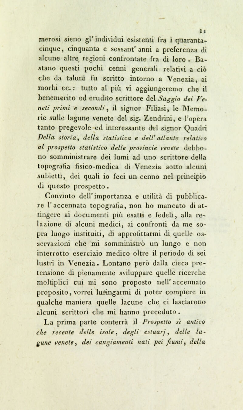 merosi sieno gì' individui esistenti fra i quaranta- cinque, cinquanta e sessantanni a preferenza di alcune altre regioni confrontate fra di loro - Ba- stano questi pochi cenni generali relativi a ciò che da taluni fu scritto intorno a Venezia, ai morbi ec. : tutto al più vi aggiungeremo che il benemerito ed erudito scrittore del Saggio dei Ve- neti primi e secondi, il signor Filiasi, le Memo- rie sulle lagune venete del sig. Zendrini, e l'opera tanto pregevole ed interessante del signor Quadri Della storia, della statistica e dell' atlante relativo al prospetto statistico delle provincie venete debbo- no somministrare dei lumi ad uno scrittore della topografia fisico-medica di Venezia sotto alcuni subietti, dei quali io feci un cenno nel principio di questo prospetto . Convinto dell'importanza e utilità di pubblica- re l'accennata topografia, non ho mancato di at- tingere ai documenti più esatti e fedeli, alla re- lazione di alcuni medici, ai confronti da me so- pra luogo instituiti, di approfittarmi di quelle os- servazioni che mi somministrò un lungo e non interrotto esercizio medico oltre il periodo di sei lustri in Venezia. Lontano però dalla cieca pre- tensione di pienamente sviluppare quelle ricerche moltiplici cui mi sono proposto nell' accennato proposito, vorrei lusingarmi di poter compiere in qualche maniera quelle lacune che ci lasciarono alcuni scrittori che mi hanno preceduto . La prima parte conterrà il Prospetto sì antico che recente delle isole, degli estuarj, delle la- gune venete, dei cangiamenti nati pei fiumi, della