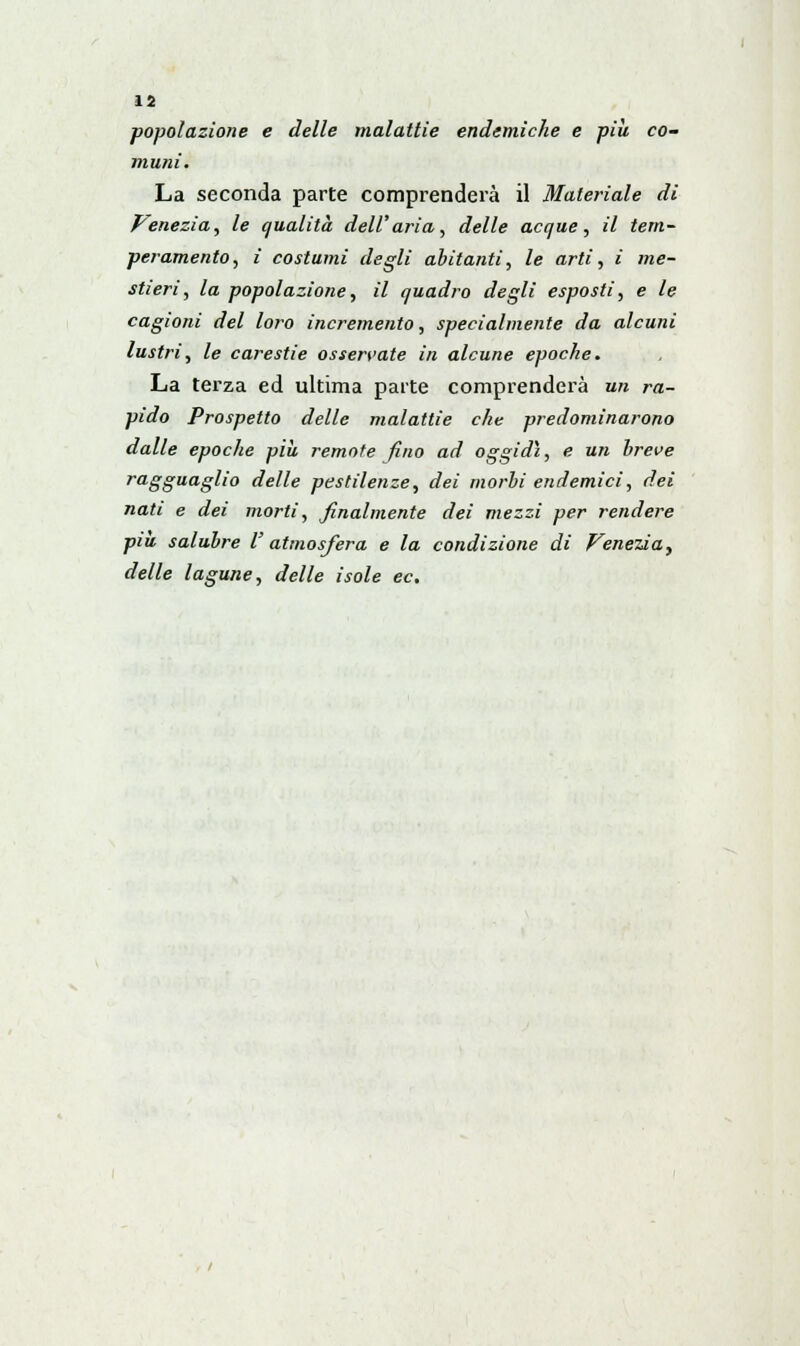 popolazione e delle malattie endemiche e più co- muni. La seconda parte comprenderà il Materiale di Venezia, le qualità dell'aria, delle acque, il tem- peramento, i costumi degli abitanti, le arti, i me- stieri, la popolazione, il quadro degli esposti, e le cagioni del loro incremento, specialmente da alcuni lustri, le carestie osservate in alcune epoche. La terza ed ultima parte comprenderà un ra- pido Prospetto delle malattie che predominarono dalle epoche più remote fino ad oggidì, e un breve ragguaglio delle pestilenze, dei morbi endemici, dei nati e dei morti, finalmente dei mezzi per rendere più salubre V atmosfera e la condizione di Venezia, delle lagune, delle isole ec.