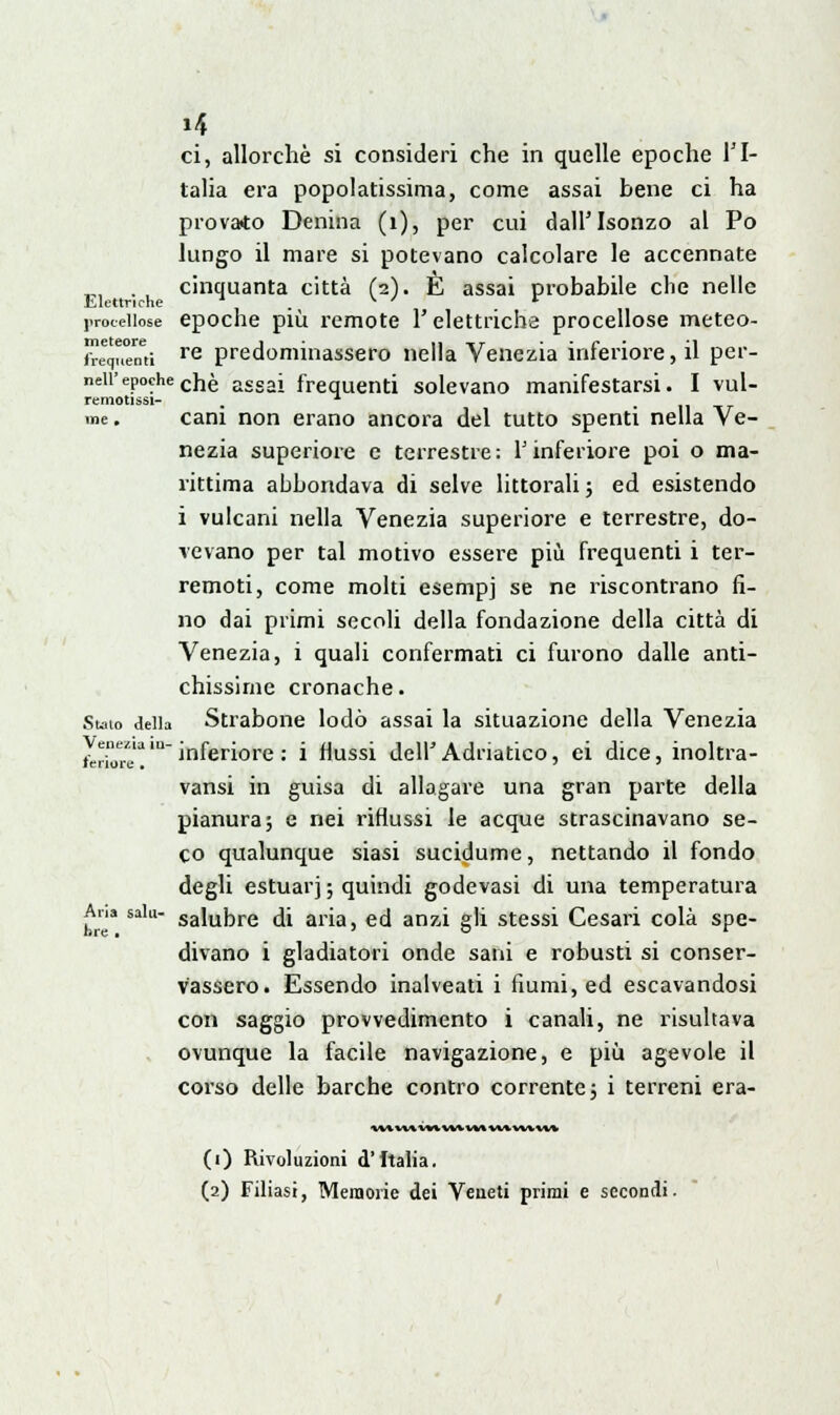 »4 ci, allorché si consideri che in quelle epoche l'I- talia era popolarissima, come assai bene ci ha provato Denina (1), per cui dall'Isonzo al Po lungo il mare si potevano calcolare le accennate ,„ . , cinquanta città (2). È assai probabile che nelle Elettriche ' . v ' r procellose epoche più remote l'elettriche procellose meteo- meteore j ■ n-rr . . « . •■» frequenti re predominassero nella Venezia interiore, il per- neii'epochec}jè assai frequenti solevano manifestarsi. I vul- remotissi- x me. cani non erano ancora del tutto spenti nella Ve- nezia superiore e terrestre: l'inferiore poi o ma- rittima abbondava di selve littorali; ed esistendo i vulcani nella Venezia superiore e terrestre, do- vevano per tal motivo essere più frequenti i ter- remoti, come molti esempj se ne riscontrano fi- no dai primi secoli della fondazione della città di Venezia, i quali confermati ci furono dalle anti- chissime cronache. Suio della Strabone lodò assai la situazione della Venezia ^^'inferiore : i flussi dell'Adriatico, ei dice, inoltra- vansi in guisa di allagare una gran parte della pianura; e nei riflussi le acque strascinavano se- co qualunque siasi sucidume, nettando il fondo degli estuar] ; quindi godevasi di una temperatura Ana sak- saiUDre di ari3j ecj arj7ji g]i stessi Cesari colà spe- divano i gladiatori onde sani e robusti si conser- vassero. Essendo inalveati i fiumi, ed escavandosi con saggio provvedimento i canali, ne risultava ovunque la facile navigazione, e più agevole il corso delle barche contro corrente; i terreni era- \\in\nt\«vwvv^w\»v\ (1) Rivoluzioni d'Italia.
