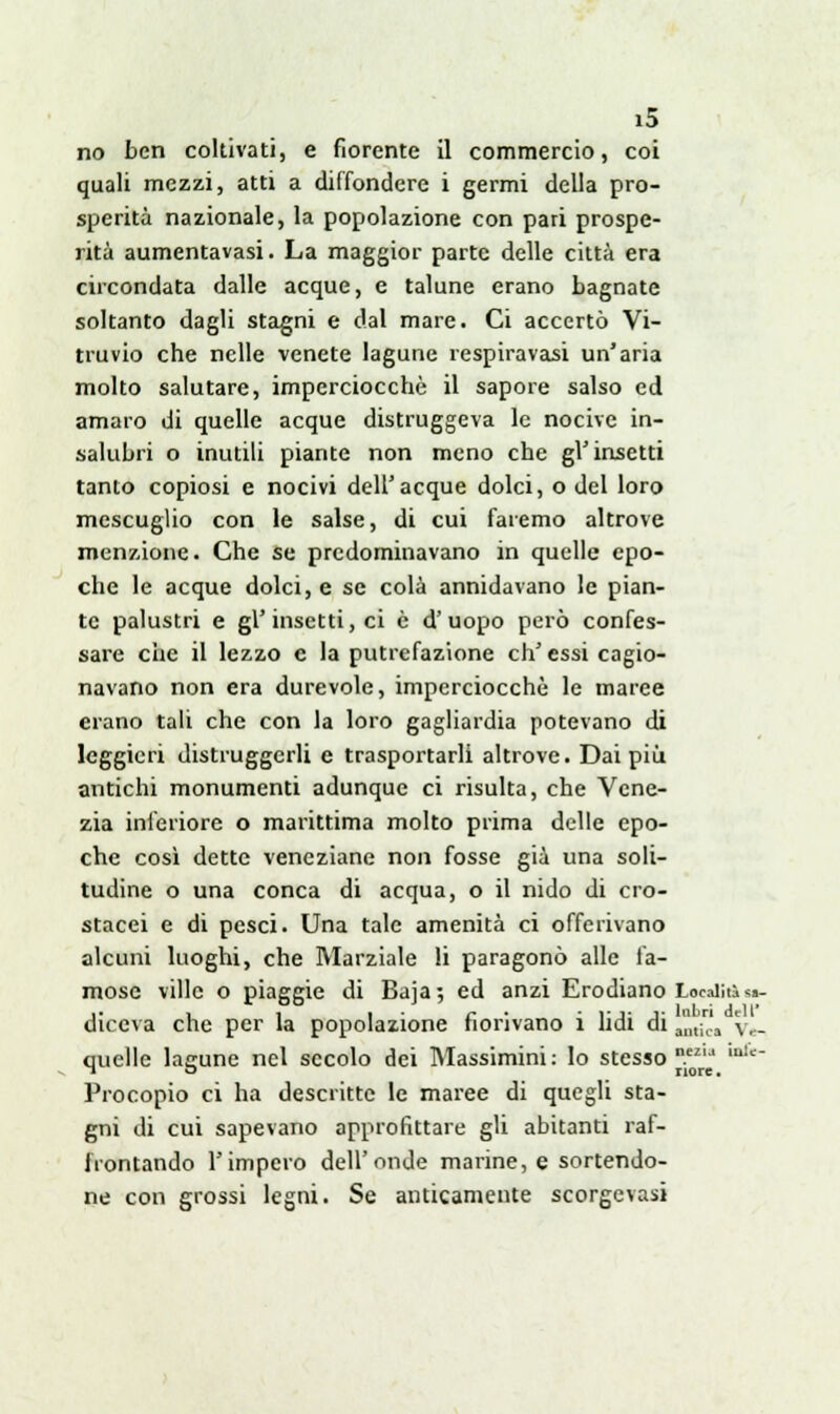 no ben coltivati, e fiorente il commercio, coi quali mezzi, atti a diffondere i germi della pro- sperità nazionale, la popolazione con pari prospe- rità aumentavasi. La maggior parte delle città era circondata dalle acque, e talune erano bagnate soltanto dagli stagni e dal mare. Ci accertò Vi- truvio che nelle venete lagune respiravasi un'aria molto salutare, imperciocché il sapore salso ed amaro di quelle acque distruggeva le nocive in- salubri o inutili piante non meno che gl'insetti tanto copiosi e nocivi dell'acque dolci, o del loro mcscuglio con le salse, di cui faremo altrove menzione. Che se predominavano in quelle epo- che le acque dolci, e se colà annidavano le pian- te palustri e gì' insetti, ci è d' uopo però confes- sare che il lezzo e la putrefazione eh' essi cagio- navano non era durevole, imperciocché le marce erano tali che con la loro gagliardia potevano di leggieri distruggerli e trasportarli altrove. Dai più antichi monumenti adunque ci risulta, che Vene- zia inferiore o marittima molto prima delle epo- che così dette veneziane non fosse già una soli- tudine o una conca di acqua, o il nido di cro- stacei e di pesci. Una tale amenità ci offerivano alcuni luoghi, che Marziale li paragonò alle fa- mose ville o piaggie di Baja; ed anzi Erodiano Località ■*- diceva che per la popolazione fiorivano i lidi di ^n3 \r_ quelle lagune nel secolo dei Massimini: lo stesso^ mlc~ Procopio ci ha descritte le maree di quegli sta- gni di cui sapevano approfittare gli abitanti raf- frontando l'impero dell'onde marine, e sortendo- ne con grossi legni. Se anticamente scorgevasi