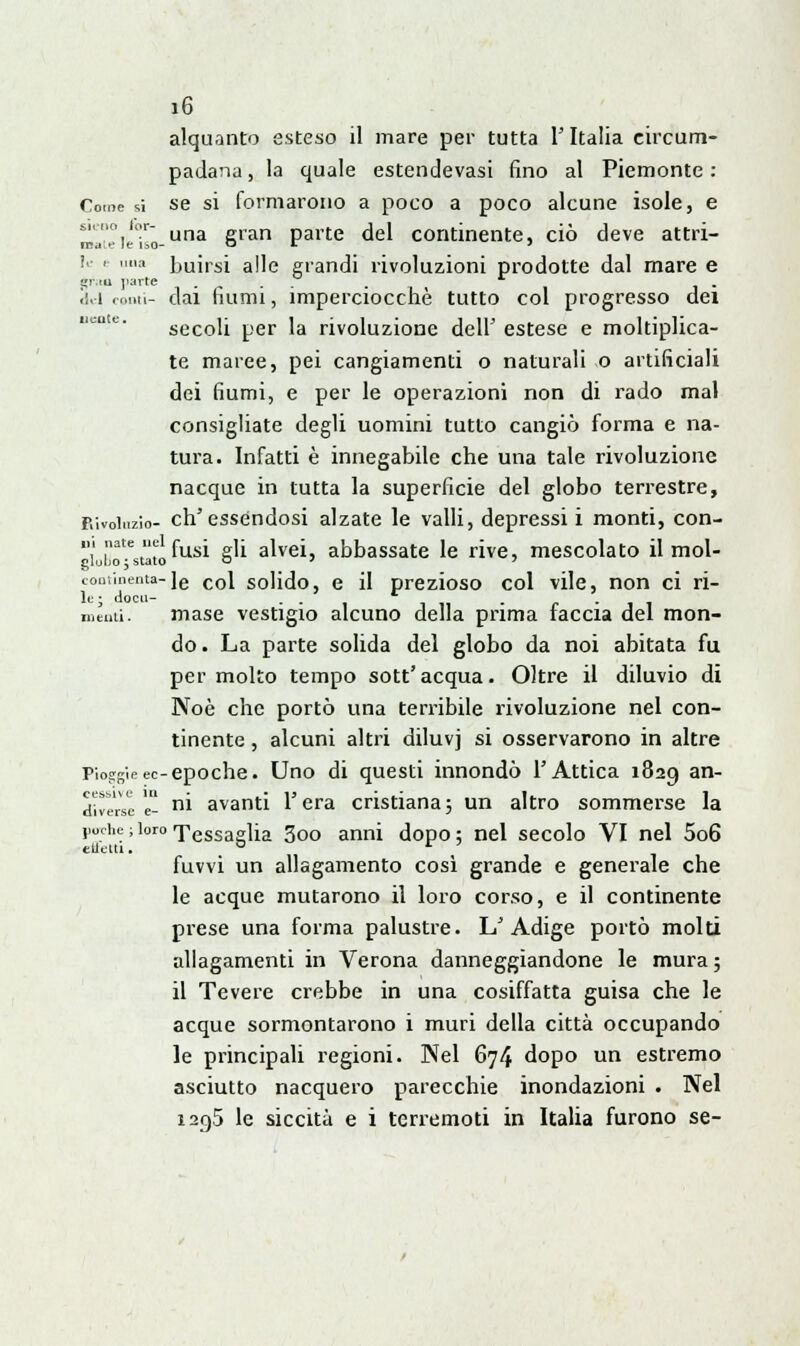 alquanto esteso il mare per tutta l'Italia circum- padana , la quale estendevasi fino al Piemonte : Come si se si formarono a poco a poco alcune isole, e maV^iilso-una §ran Parte del continente, ciò deve attri- le e una ]jUirsi a]]e grandi rivoluzioni prodotte dal mare e pr.tu jtarte .... . «lui comi- dai fiumi, imperciocché tutto col progresso dei secoli per la rivoluzione dell' estese e moltiplica- te maree, pei cangiamenti o naturali o artificiali dei fiumi, e per le operazioni non di rado mal consigliate degli uomini tutto cangiò forma e na- tura. Infatti è innegabile che una tale rivoluzione nacque in tutta la superficie del globo terrestre, p.ivoiuzio- ch'essendosi alzate le valli, depressi i monti, con- '^^ fusi gli alvei, abbassate le rive, mescolato il mol- cont'uienta-le col solido, e il prezioso col vile, non ci ri- mènti. mase vestigio alcuno della prima faccia del mon- do . La parte solida del globo da noi abitata fu per molto tempo sott'acqua. Oltre il diluvio di Noè che portò una terribile rivoluzione nel con- tinente , alcuni altri diluvj si osservarono in altre Piosrg'ieec-epoche. Uno di questi innondò l'Attica 1829 an~ everse - ni avanti l'era cristiana3 un altro sommerse la j1Uche ; loro Tessaglia 3oo anni dopo : nel secolo VI nel 5o6 effetti. ° r ' fuvvi un allagamento così grande e generale che le acque mutarono il loro corso, e il continente prese una forma palustre. L'Adige portò molti allagamenti in Verona danneggiandone le mura; il Tevere crebbe in una cosiffatta guisa che le acque sormontarono i muri della città occupando le principali regioni. Nel 674 dopo un estremo asciutto nacquero parecchie inondazioni . Nel 120,5 le siccità e i terremoti in Italia furono se-