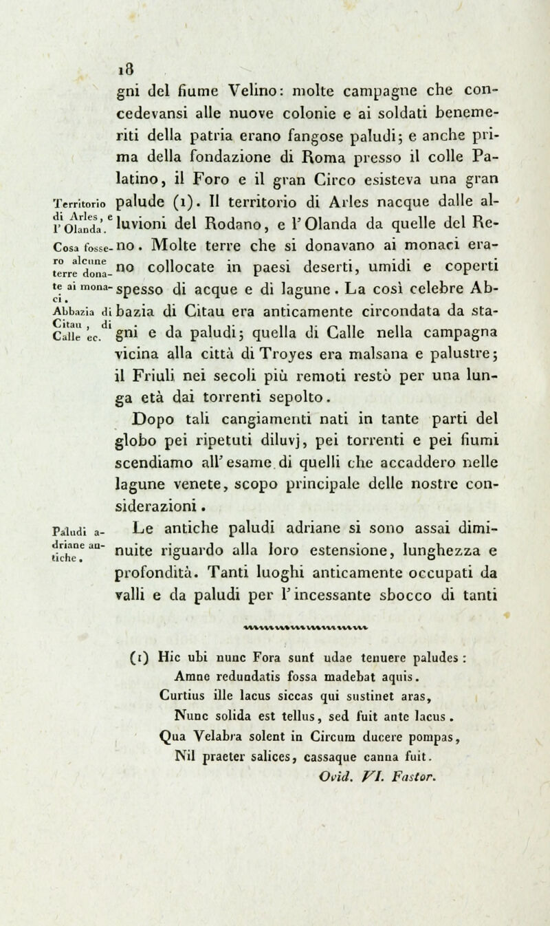 i8 gni del fiume Velino: molte campagne che con- cedevansi alle nuove colonie e ai soldati beneme- riti della patria erano fangose paludi; e anche pri- ma della fondazione di Roma presso il colle Pa- latino, il Foro e il gran Circo esisteva una gran Territorio palude (1). II territorio di Arles nacque dalle al- rOlanda.'JwTOQfli del Rodano, e l'Olanda da quelle del Re- Cosa tosse- no. Molte terre che si donavano ai monaci era- rre'dòna-no collocate in paesi deserti, umidi e coperti te ai mona-Spesso fa acque e di lagune. La così celebre Ab- Abbazia dibazia di Citau era anticamente circondata da sta- ccile éc. ' gm e da paludi 3 quella di Galle nella campagna vicina alla città di Troyes era malsana e palustre; il Friuli nei secoli più remoti restò per una lun- ga età dai torrenti sepolto. Dopo tali cangiamenti nati in tante parti del globo pei ripetuti diluvj, pei torrenti e pei fiumi scendiamo all'esame di quelli che accaddero nelle lagune venete, scopo principale delle nostre con- siderazioni . Paludi a- Le antiche paludi adriane si sono assai dimi- riche5'1 nuite riguardo alla loro estensione, lunghezza e profondità. Tanti luoghi anticamente occupati da valli e da paludi per l'incessante sbocco di tanti (t) Hic ubi nunc Fora sunf udae tenuere paludes : Arane redundatis fossa madebat aquis. Curtius ille lacus siccas qui sustinet a ras, Nunc solida est tellus, sed fuit ante lacus . Qua Velabra solent in Circum ducere porapas, Nil praeter salices, cassaque canna fuit.