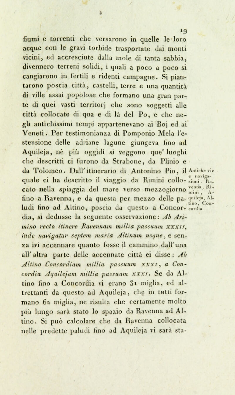 »9 fiumi e torrenti che versarono in quelle le loro acque con le gravi torbide trasportate dai monti vicini, ed accresciute dalla mole di tanta sabbia, divennero terreni solidi, i quali a poco a poco si cangiarono in fertili e ridenti campagne. Si pian- tarono poscia città, castelli, terre e una quantità di ville assai popolose che formano una gran par- te di quei vasti territori che sono soggetti alle città collocate di qua e di là del Po, e che ne- gli antichissimi tempi appartenevano ai Boj ed ai Veneti. Per testimonianza di Pomponio Mela l'e- stensione delle adriane lagune giungeva fino ad Aquileja, né più oggidì si veggono que' luoghi che descritti ci furono da Strabone, da Plinio e da Tolomeo. Dall'itinerario di Antonino Pio, il Antiche rie quale ci ha descritto il viaggio da Riniini collo- zìoi,ì . K, cato nella spiaggia del mare verso mezzogiorno J*|Jj?' '\'] fino a Ravenna, e da questa per mezzo delle parl.ai,eJ^A1- ludi (ino ad Aitino, poscia da questo a Concor- cordi» dia, si dedusse la seguente osservazione: Ab Ari- tnino recto itinere fiaveunain millia passuum xx.xrr, inde navigatili' seplem maria Altinum usque, e sen- za ivi accennare quanto fosse il cammino dall'una all' altra parte delle accennate città ei disse : Ab Aitino Conconìiam millia passuum XXXX, a Con- cordia Atjuilejam millia passuum XXXT, Se da Ai- tino (ino a Concordia vi erano 3i miglia, ed al- trettanti da questo ad Aquileja, che in tutti for- mano 62 miglia, ne risulta che certamente molto più lungo sarà stato lo spazio da Ravenna ad Ai- tino. Si può calcolare che da Ravenna collocata