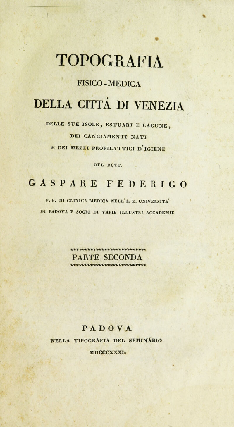 TOPOGRAFIA FISICO-MEDICA DELLA CITTÀ DI VENEZIA DELLE SUE ISOLE, ESTUARJ E LAGUNE, DEI CANGIAMENTI NATI E DEI MEZZI PROFILATTICI d'iGIENE DEL DOTT. GASPARE FEDERIGO V. P. DI CLINICA MEDICA NELL'i. R. UNIVERSITÀ* BI PADOVA E SOCIO DI VARIE ILLUSTRI ACCADEMIE PARTE SECONDA *vu«Miwvwwwwiwvwm PADOVA NELLA TIPOGRAFIA DEL SEMINÀRIO MDCCCXXXI.