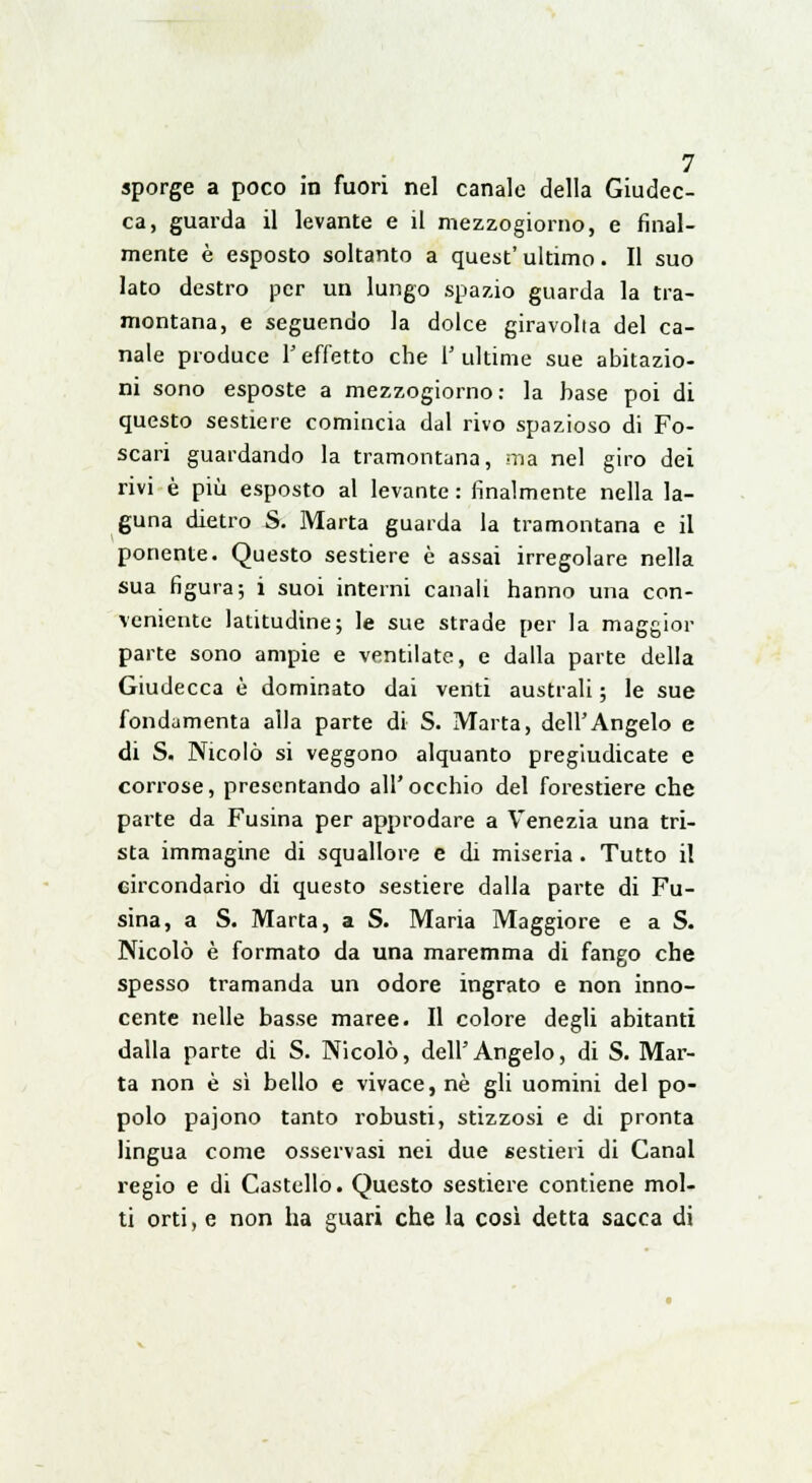 sporge a poco in fuori nel canale della Giudec- ca, guarda il levante e il mezzogiorno, e final- mente è esposto soltanto a quest'ultimo. Il suo lato destro per un lungo spazio guarda la tra- montana, e seguendo la dolce giravolta del ca- nale produce Y effetto che V ultime sue abitazio- ni sono esposte a mezzogiorno: la base poi di questo sestiere comincia dal rivo spazioso di Fo- scari guardando la tramontana, ma nel giro dei rivi è più esposto al levante : finalmente nella la- guna dietro S. Marta guarda la tramontana e il ponente. Questo sestiere è assai irregolare nella sua figura; i suoi interni canali hanno una con- veniente latitudine; le sue strade per la maggior parte sono ampie e ventilate, e dalla parte della Giudecca è dominato dai venti australi ; le sue fondamenta alla parte di S. Marta, dell'Angelo e di S. Nicolò si veggono alquanto pregiudicate e corrose, presentando all'occhio del forestiere che parte da Fusina per approdare a Venezia una tri- sta immagine di squallore e di miseria . Tutto il circondario di questo sestiere dalla parte di Fu- sina, a S. Marta, a S. Maria Maggiore e a S. Nicolò è formato da una maremma di fango che spesso tramanda un odore ingrato e non inno- cente nelle basse maree. Il colore degli abitanti dalla parte di S. Nicolò, dell'Angelo, di S. Mar- ta non è sì bello e vivace, né gli uomini del po- polo pajono tanto robusti, stizzosi e di pronta lingua come osservasi nei due sestieri di Canal regio e di Castello. Questo sestiere contiene mol- ti orti, e non ha guari che la così detta sacca di